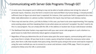 Communicating with Server-Side Programs Through GET
• In some cases, the program you’re talking to may not be able to handle arbitrary text strings for values of
particular inputs. However, since the form is meant to be read and filled in by human beings, it should provide
sufficient clues to figure out what input is expected; for instance, that a particular field is supposed to be a two-
letter state abbreviation or a phone number. Sometimes the inputs may not have such obvious names.
• There may not even be a form, just links to follow. In this case, you have to do some experimenting, first copying
some existing values and then tweaking them to see what values are and aren’t accepted. You don’t need to do
this in a Java program. You can simply edit the URL in the address or location bar of your web browser window.
• The likelihood that other hackers may experiment with your own server-side programs in such a fashion is a
good reason to make them extremely robust against unexpected input.
• Regardless of how you determine the set of name-value pairs the server expects, communicating with it once
you know them is simple. All you have to do is create a query string that includes the necessary name-value
pairs, then form a URL that includes that query string. Send the query string to the server and read its response
using the same methods you use to connect to a server and retrieve a static HTML page. There’s no special
protocol to follow once the URL is constructed.
 