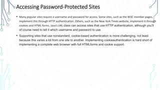 Accessing Password-Protected Sites
• Many popular sites require a username and password for access. Some sites, such as the W3C member pages,
implement this through HTTP authentication. Others, such as the New York Times website, implement it through
cookies and HTML forms. Java’s URL class can access sites that use HTTP authentication, although you’ll
of course need to tell it which username and password to use.
• Supporting sites that use nonstandard, cookie-based authentication is more challenging, not least
because this varies a lot from one site to another. Implementing cookieauthentication is hard short of
implementing a complete web browser with full HTMLforms and cookie support.
 