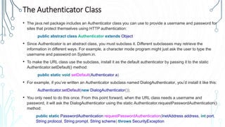 The Authenticator Class
• The java.net package includes an Authenticator class you can use to provide a username and password for
sites that protect themselves using HTTP authentication:
public abstract class Authenticator extends Object
• Since Authenticator is an abstract class, you must subclass it. Different subclasses may retrieve the
information in different ways. For example, a character mode program might just ask the user to type the
username and password on System.in.
• To make the URL class use the subclass, install it as the default authenticator by passing it to the static
Authenticator.setDefault() method:
public static void setDefault(Authenticator a)
• For example, if you’ve written an Authenticator subclass named DialogAuthenticator, you’d install it like this:
Authenticator.setDefault(new DialogAuthenticator());
• You only need to do this once. From this point forward, when the URL class needs a username and
password, it will ask the DialogAuthenticator using the static Authenticator.requestPasswordAuthentication()
method:
public static PasswordAuthentication requestPasswordAuthentication(InetAddress address, int port,
String protocol, String prompt, String scheme) throws SecurityException
 