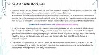 The Authenticator Class
• Untrusted applets are not allowed to ask the user for a name and password. Trusted applets can do so, but only
if they possess the requestPasswordAuthentication Net Permission. Otherwise,
Authenticator.requestPasswordAuthentication() throws a SecurityException. The Authenticator subclass must
override the getPasswordAuthentication() method. Inside this method, you collect the username and password
from the user or some other source and return it as an instance of the java.net.PasswordAuthentication class:
protected PasswordAuthentication getPasswordAuthentication()
• If you don’t want to authenticate this request, return null, and Java will tell the server it doesn’t know
how to authenticate the connection. If you submit an incorrect username or password, Java will call
getPasswordAuthentication() again to give you another chance to provide the right data. You normally
have five tries to get the username and password correct; after that, openStream() throws a
ProtocolException.
• Usernames and passwords are cached within the same virtual machine session. Once you set the
correct password for a realm, you shouldn’t be asked for it again unless you’ve explicitly deleted the
password by zeroing out the char array that contains it.
 