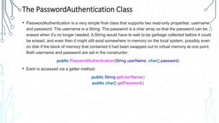 The PasswordAuthentication Class
• PasswordAuthentication is a very simple final class that supports two read-only properties: username
and password. The username is a String. The password is a char array so that the password can be
erased when it’s no longer needed. A String would have to wait to be garbage collected before it could
be erased, and even then it might still exist somewhere in memory on the local system, possibly even
on disk if the block of memory that contained it had been swapped out to virtual memory at one point.
Both username and password are set in the constructor:
public PasswordAuthentication(String userName, char[] password)
• Each is accessed via a getter method:
public String getUserName()
public char[] getPassword()
 