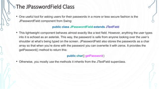 The JPasswordField Class
• One useful tool for asking users for their passwords in a more or less secure fashion is the
JPasswordField component from Swing:
public class JPasswordField extends JTextField
• This lightweight component behaves almost exactly like a text field. However, anything the user types
into it is echoed as an asterisk. This way, the password is safe from anyone looking over the user’s
shoulder at what’s being typed on the screen. JPasswordField also stores the passwords as a char
array so that when you’re done with the password you can overwrite it with zeros. It provides the
getPassword() method to return this:
public char[] getPassword()
• Otherwise, you mostly use the methods it inherits from the JTextField superclass.
 
