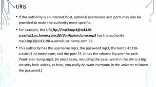 URIs
• If the authority is an Internet host, optional usernames and ports may also be
provided to make the authority more specific.
• For example, the URI ftp://mp3:mp3@ci4319-
a.ashvil1.nc.home.com:33/VanHalen-Jump.mp3 has the authority
mp3:mp3@ci43198-a.ashvil1.nc.home.com:33.
• This authority has the username mp3, the password mp3, the host ci43198-
a.ashvil1.nc.home.com, and the port 33. It has the scheme ftp and the path
/VanHalen-Jump.mp3. (In most cases, including the pass‐ word in the URI is a big
security hole unless, as here, you really do want everyone in the universe to know
the password.)
 