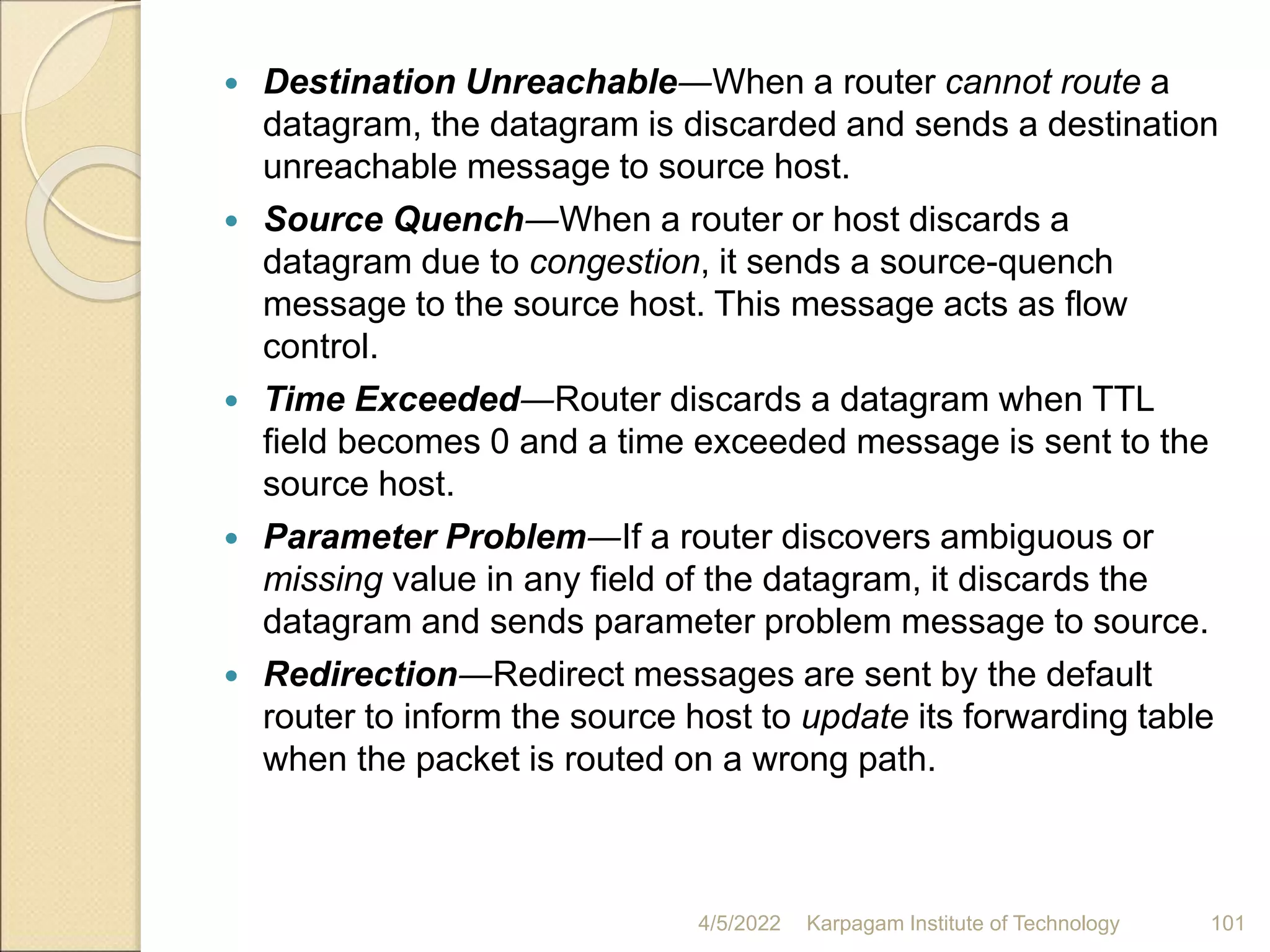  Destination Unreachable―When a router cannot route a
datagram, the datagram is discarded and sends a destination
unreachable message to source host.
 Source Quench―When a router or host discards a
datagram due to congestion, it sends a source-quench
message to the source host. This message acts as flow
control.
 Time Exceeded―Router discards a datagram when TTL
field becomes 0 and a time exceeded message is sent to the
source host.
 Parameter Problem―If a router discovers ambiguous or
missing value in any field of the datagram, it discards the
datagram and sends parameter problem message to source.
 Redirection―Redirect messages are sent by the default
router to inform the source host to update its forwarding table
when the packet is routed on a wrong path.
4/5/2022 Karpagam Institute of Technology 101
 