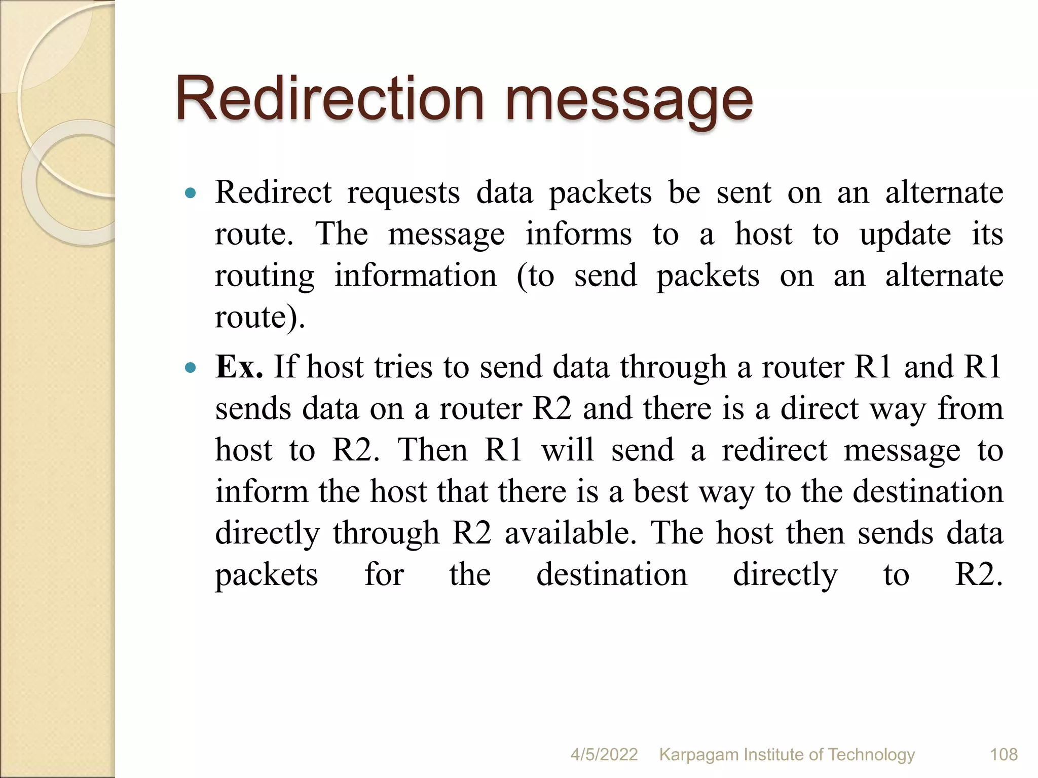 Redirection message
 Redirect requests data packets be sent on an alternate
route. The message informs to a host to update its
routing information (to send packets on an alternate
route).
 Ex. If host tries to send data through a router R1 and R1
sends data on a router R2 and there is a direct way from
host to R2. Then R1 will send a redirect message to
inform the host that there is a best way to the destination
directly through R2 available. The host then sends data
packets for the destination directly to R2.
4/5/2022 Karpagam Institute of Technology 108
 