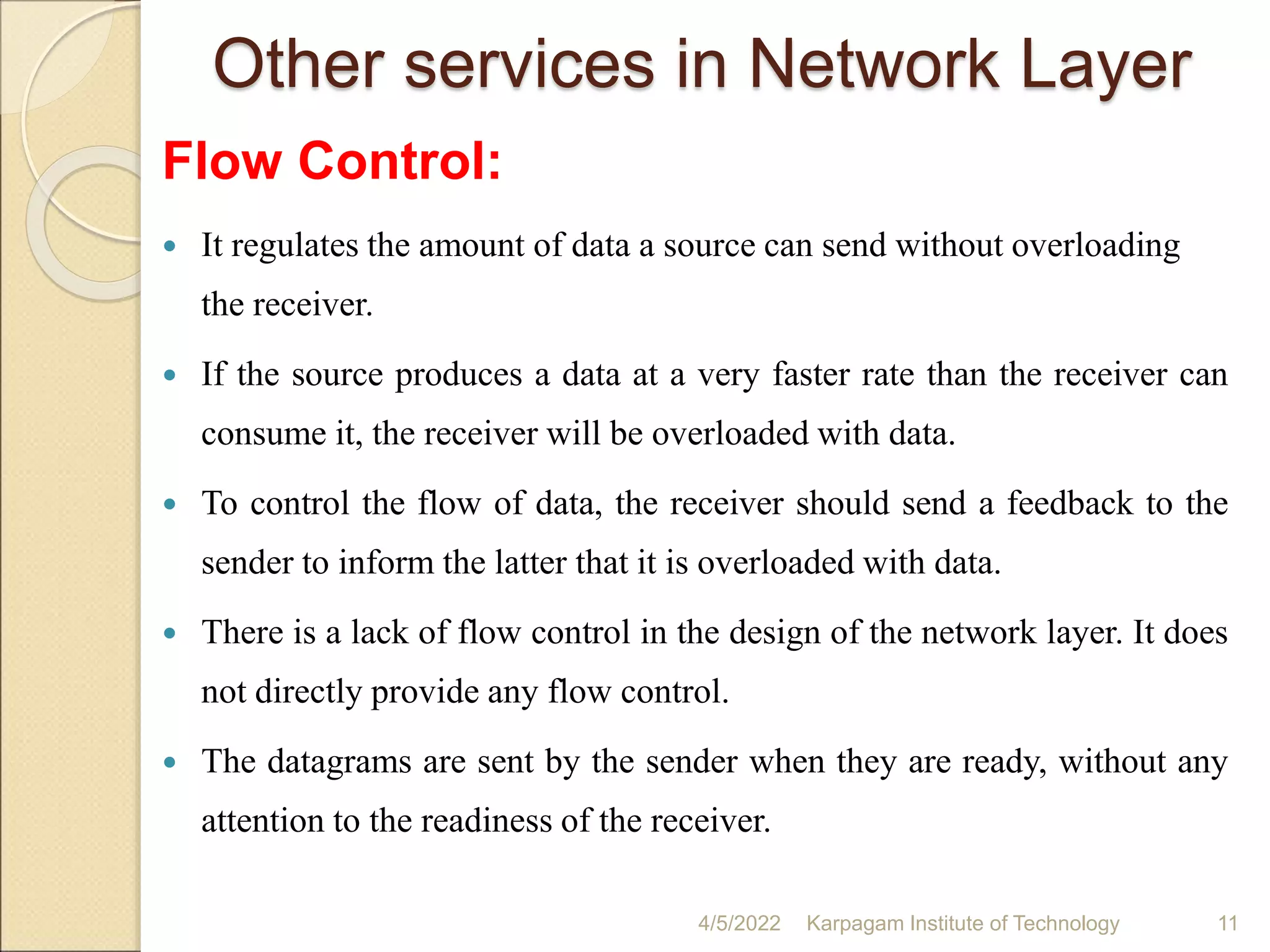 Other services in Network Layer
Flow Control:
 It regulates the amount of data a source can send without overloading
the receiver.
 If the source produces a data at a very faster rate than the receiver can
consume it, the receiver will be overloaded with data.
 To control the flow of data, the receiver should send a feedback to the
sender to inform the latter that it is overloaded with data.
 There is a lack of flow control in the design of the network layer. It does
not directly provide any flow control.
 The datagrams are sent by the sender when they are ready, without any
attention to the readiness of the receiver.
4/5/2022 Karpagam Institute of Technology 11
 