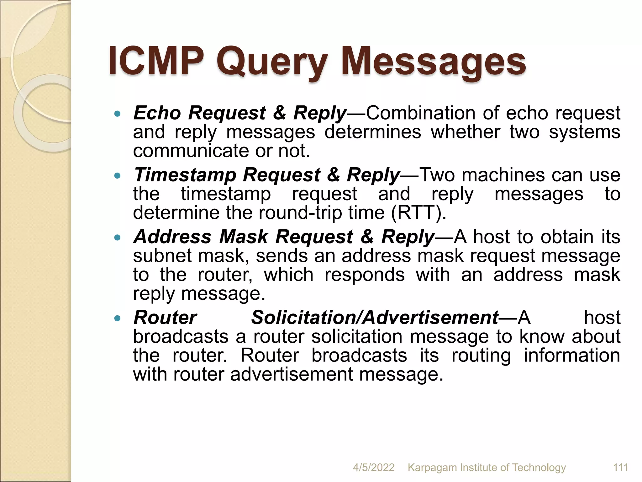 ICMP Query Messages
 Echo Request & Reply―Combination of echo request
and reply messages determines whether two systems
communicate or not.
 Timestamp Request & Reply―Two machines can use
the timestamp request and reply messages to
determine the round-trip time (RTT).
 Address Mask Request & Reply―A host to obtain its
subnet mask, sends an address mask request message
to the router, which responds with an address mask
reply message.
 Router Solicitation/Advertisement―A host
broadcasts a router solicitation message to know about
the router. Router broadcasts its routing information
with router advertisement message.
4/5/2022 Karpagam Institute of Technology 111
 