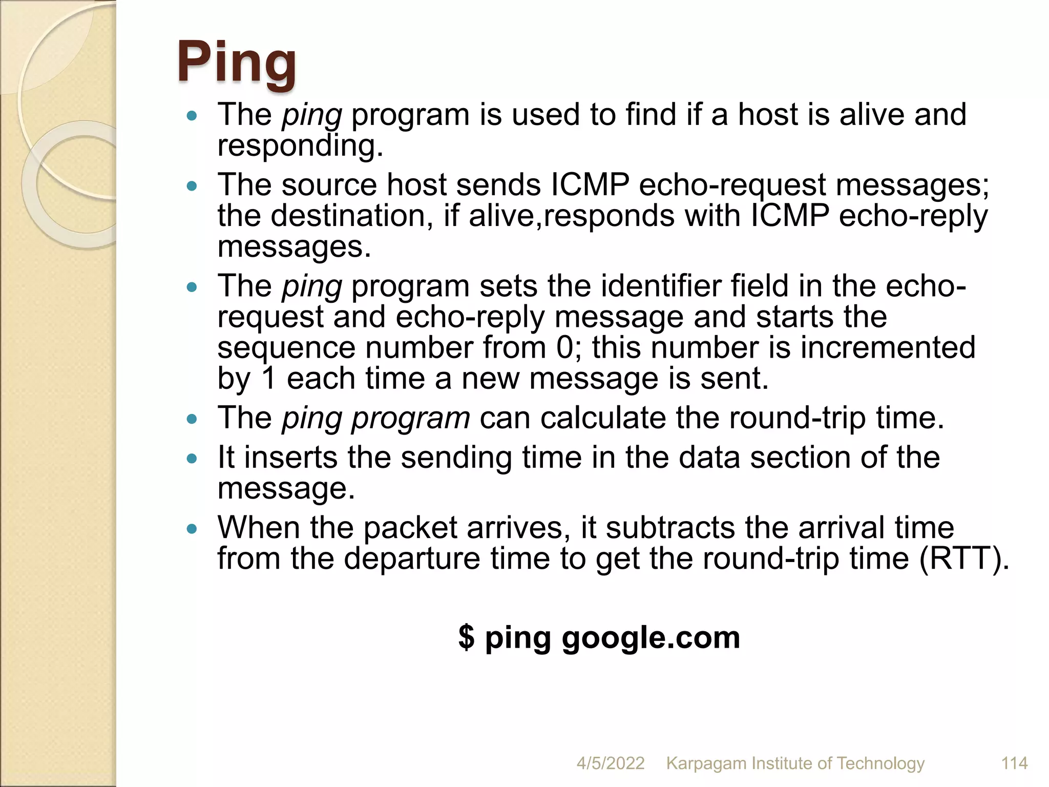 Ping
 The ping program is used to find if a host is alive and
responding.
 The source host sends ICMP echo-request messages;
the destination, if alive,responds with ICMP echo-reply
messages.
 The ping program sets the identifier field in the echo-
request and echo-reply message and starts the
sequence number from 0; this number is incremented
by 1 each time a new message is sent.
 The ping program can calculate the round-trip time.
 It inserts the sending time in the data section of the
message.
 When the packet arrives, it subtracts the arrival time
from the departure time to get the round-trip time (RTT).
$ ping google.com
4/5/2022 Karpagam Institute of Technology 114
 