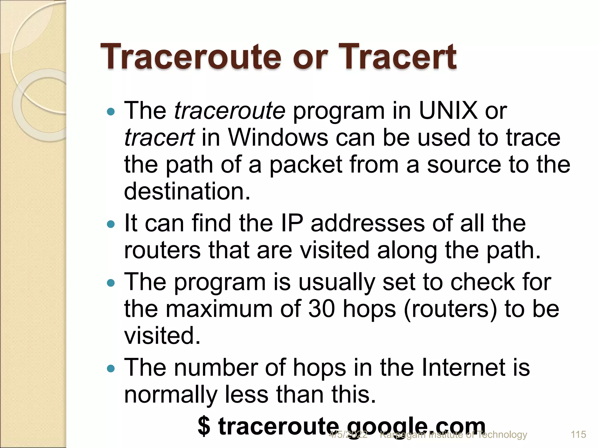 Traceroute or Tracert
 The traceroute program in UNIX or
tracert in Windows can be used to trace
the path of a packet from a source to the
destination.
 It can find the IP addresses of all the
routers that are visited along the path.
 The program is usually set to check for
the maximum of 30 hops (routers) to be
visited.
 The number of hops in the Internet is
normally less than this.
$ traceroute google.com
4/5/2022 Karpagam Institute of Technology 115
 