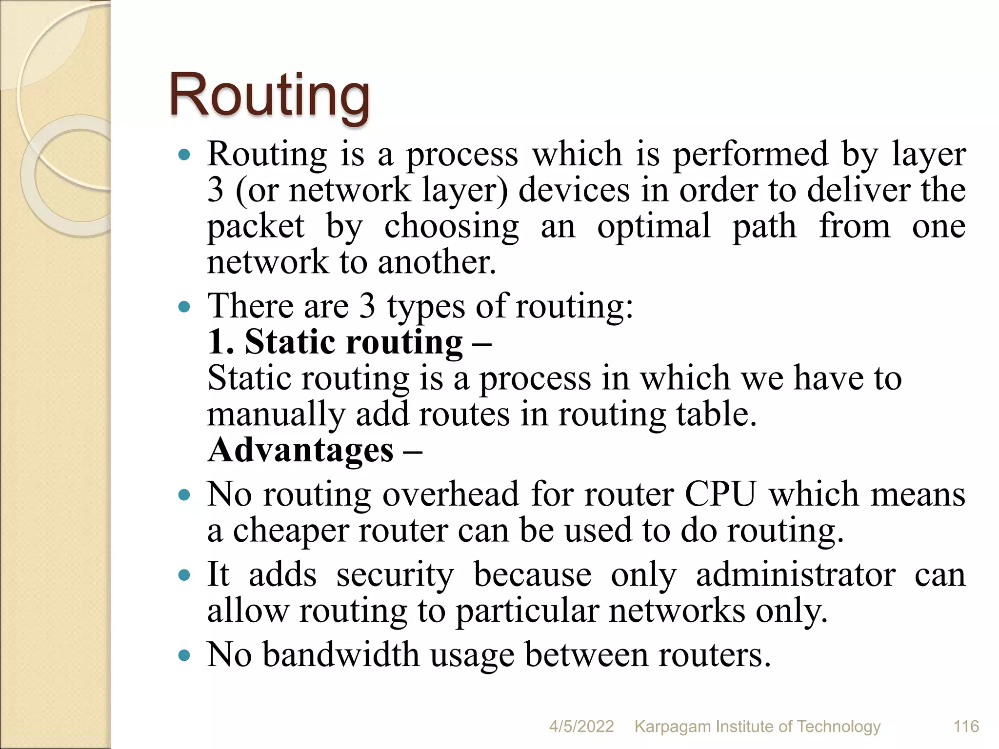 Routing
 Routing is a process which is performed by layer
3 (or network layer) devices in order to deliver the
packet by choosing an optimal path from one
network to another.
 There are 3 types of routing:
1. Static routing –
Static routing is a process in which we have to
manually add routes in routing table.
Advantages –
 No routing overhead for router CPU which means
a cheaper router can be used to do routing.
 It adds security because only administrator can
allow routing to particular networks only.
 No bandwidth usage between routers.
4/5/2022 Karpagam Institute of Technology 116
 