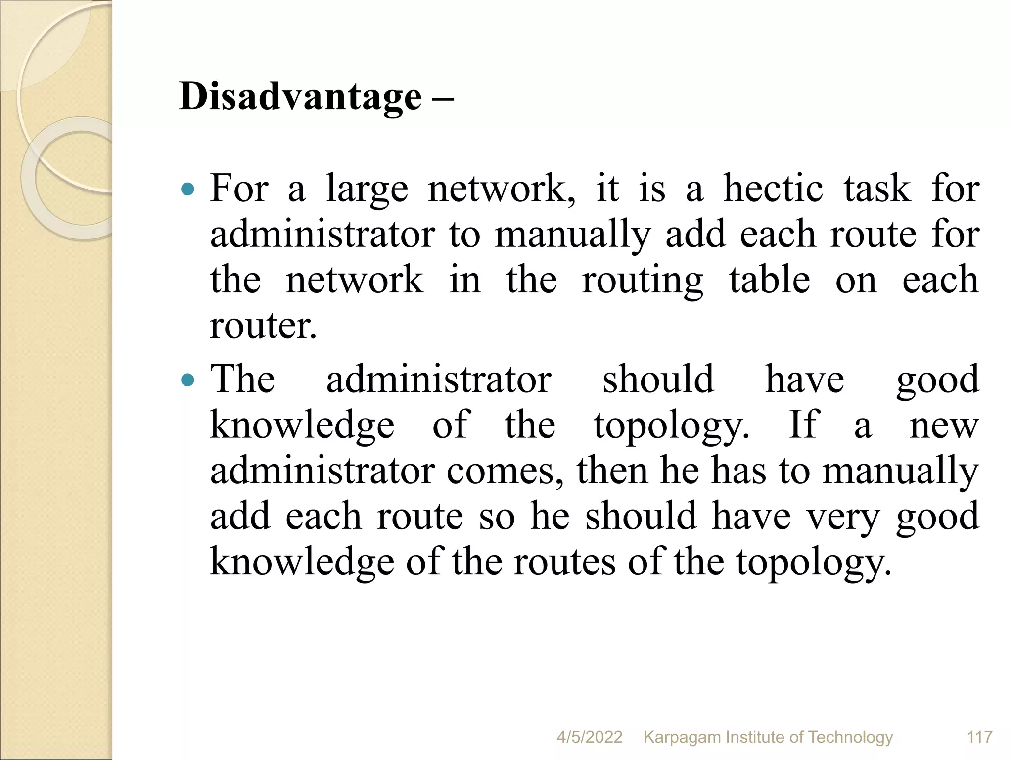 Disadvantage –
 For a large network, it is a hectic task for
administrator to manually add each route for
the network in the routing table on each
router.
 The administrator should have good
knowledge of the topology. If a new
administrator comes, then he has to manually
add each route so he should have very good
knowledge of the routes of the topology.
4/5/2022 Karpagam Institute of Technology 117
 