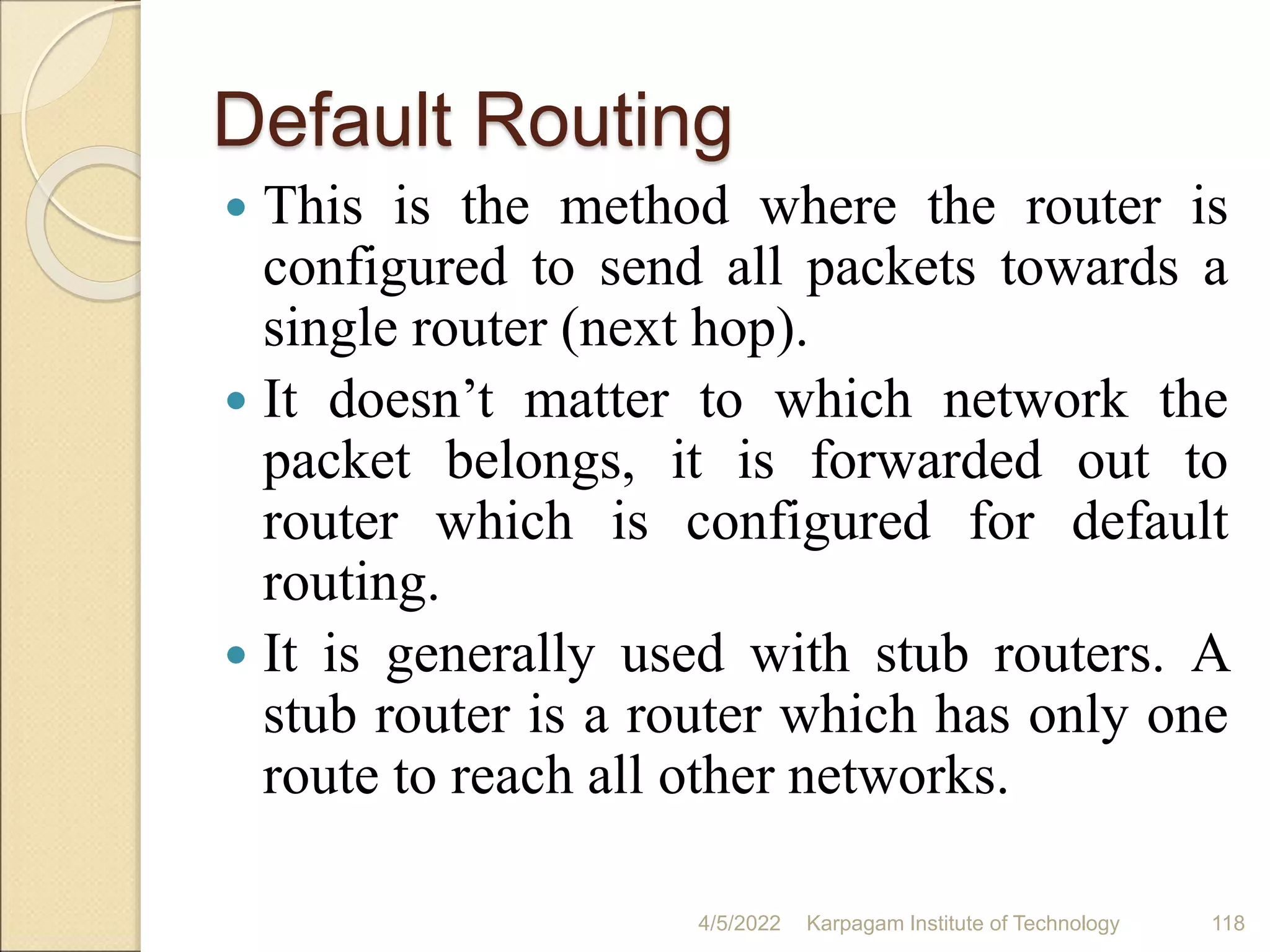 Default Routing
 This is the method where the router is
configured to send all packets towards a
single router (next hop).
 It doesn’t matter to which network the
packet belongs, it is forwarded out to
router which is configured for default
routing.
 It is generally used with stub routers. A
stub router is a router which has only one
route to reach all other networks.
4/5/2022 Karpagam Institute of Technology 118
 