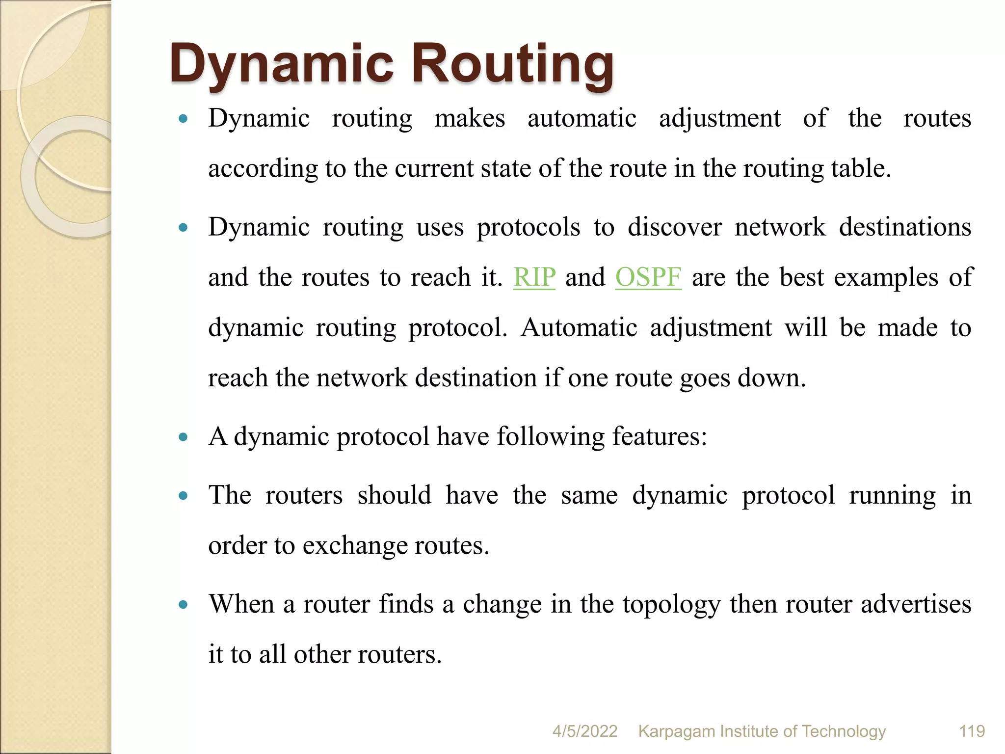 Dynamic Routing
 Dynamic routing makes automatic adjustment of the routes
according to the current state of the route in the routing table.
 Dynamic routing uses protocols to discover network destinations
and the routes to reach it. RIP and OSPF are the best examples of
dynamic routing protocol. Automatic adjustment will be made to
reach the network destination if one route goes down.
 A dynamic protocol have following features:
 The routers should have the same dynamic protocol running in
order to exchange routes.
 When a router finds a change in the topology then router advertises
it to all other routers.
4/5/2022 Karpagam Institute of Technology 119
 