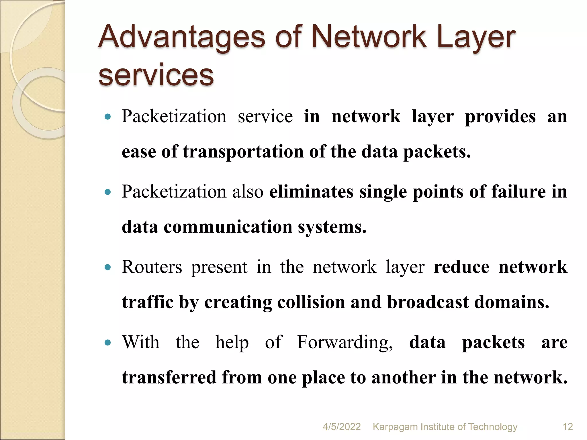 Advantages of Network Layer
services
 Packetization service in network layer provides an
ease of transportation of the data packets.
 Packetization also eliminates single points of failure in
data communication systems.
 Routers present in the network layer reduce network
traffic by creating collision and broadcast domains.
 With the help of Forwarding, data packets are
transferred from one place to another in the network.
4/5/2022 Karpagam Institute of Technology 12
 