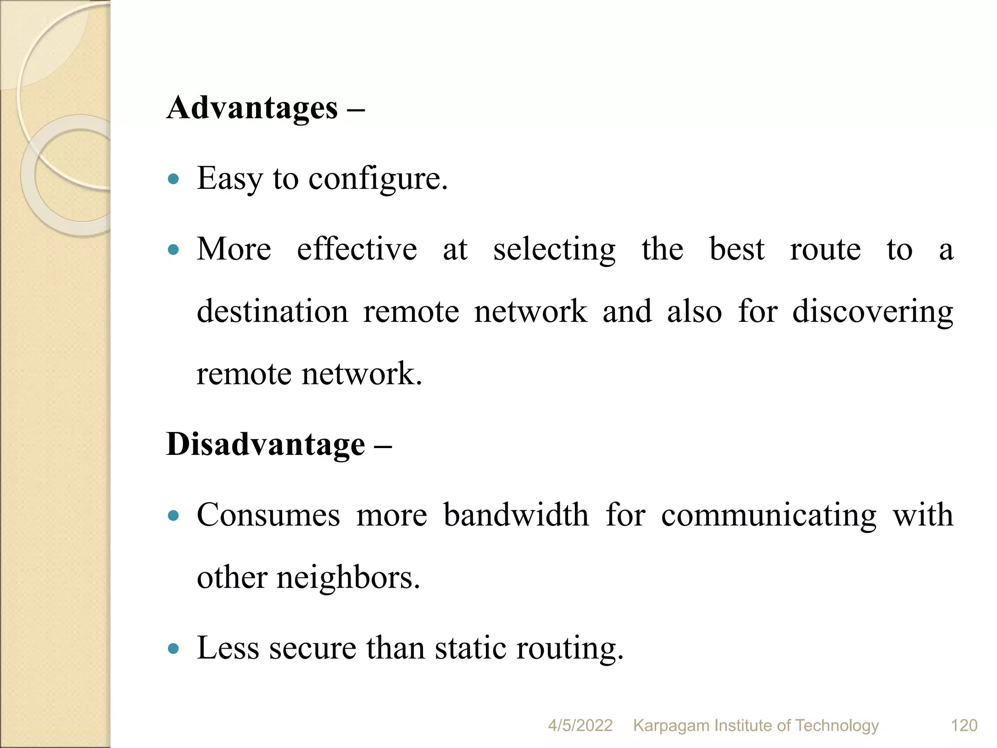 Advantages –
 Easy to configure.
 More effective at selecting the best route to a
destination remote network and also for discovering
remote network.
Disadvantage –
 Consumes more bandwidth for communicating with
other neighbors.
 Less secure than static routing.
4/5/2022 Karpagam Institute of Technology 120
 