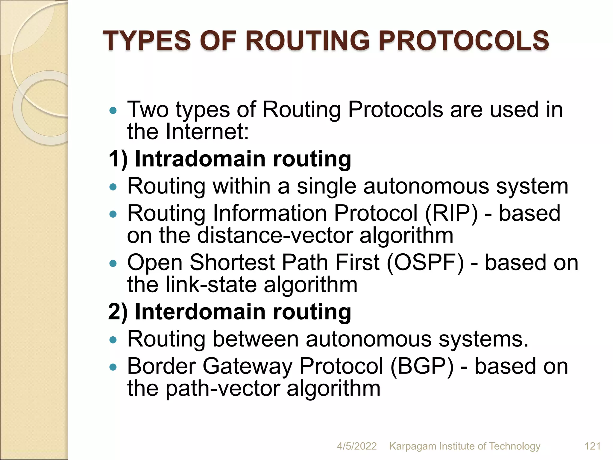 TYPES OF ROUTING PROTOCOLS
 Two types of Routing Protocols are used in
the Internet:
1) Intradomain routing
 Routing within a single autonomous system
 Routing Information Protocol (RIP) - based
on the distance-vector algorithm
 Open Shortest Path First (OSPF) - based on
the link-state algorithm
2) Interdomain routing
 Routing between autonomous systems.
 Border Gateway Protocol (BGP) - based on
the path-vector algorithm
4/5/2022 Karpagam Institute of Technology 121
 