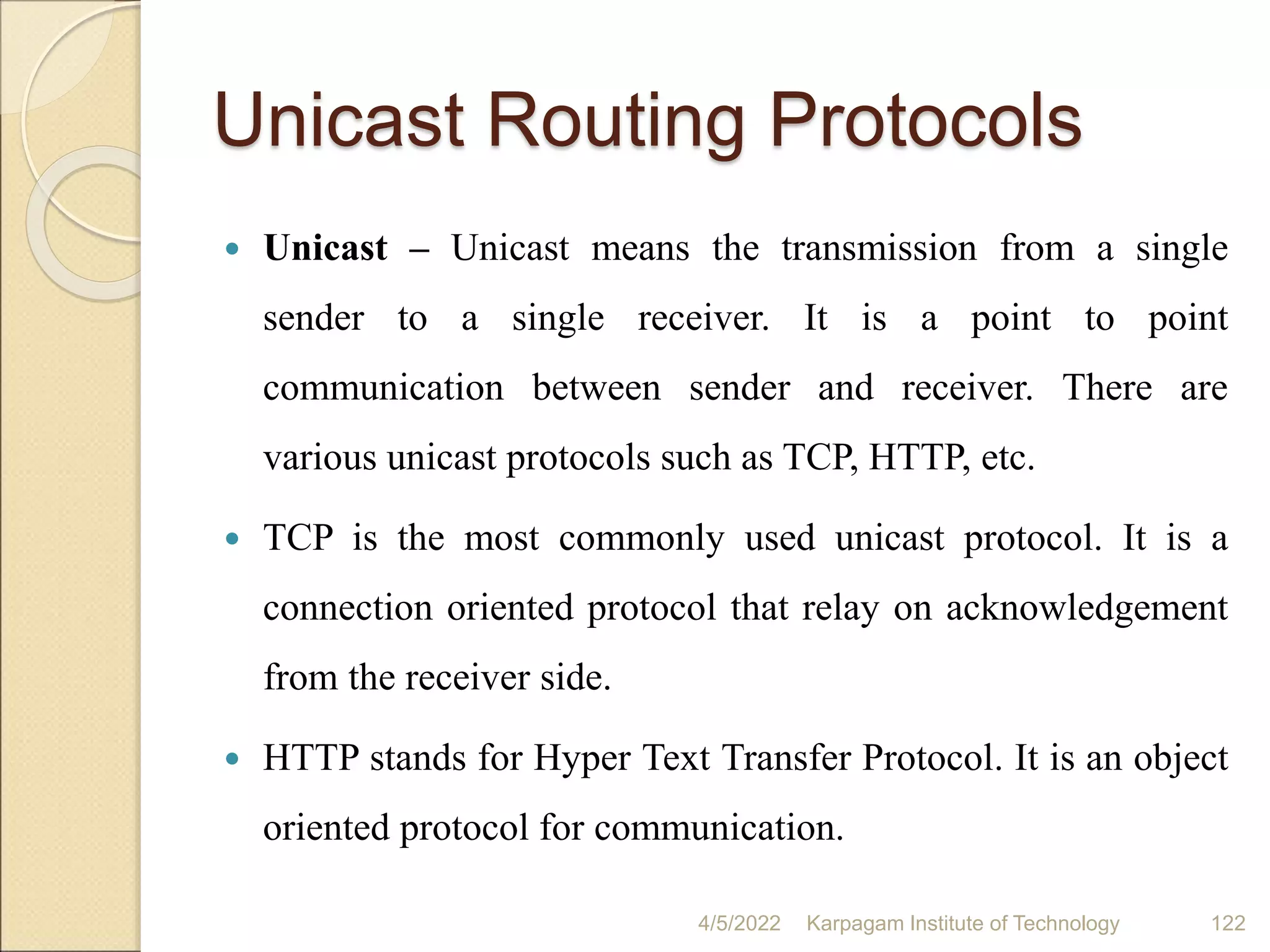 Unicast Routing Protocols
 Unicast – Unicast means the transmission from a single
sender to a single receiver. It is a point to point
communication between sender and receiver. There are
various unicast protocols such as TCP, HTTP, etc.
 TCP is the most commonly used unicast protocol. It is a
connection oriented protocol that relay on acknowledgement
from the receiver side.
 HTTP stands for Hyper Text Transfer Protocol. It is an object
oriented protocol for communication.
4/5/2022 Karpagam Institute of Technology 122
 