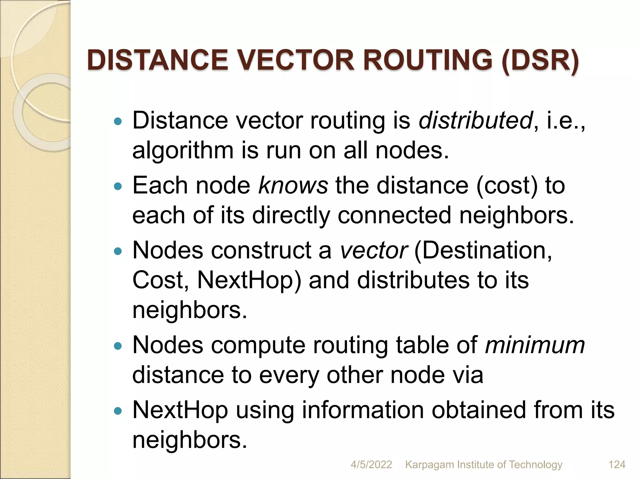 DISTANCE VECTOR ROUTING (DSR)
 Distance vector routing is distributed, i.e.,
algorithm is run on all nodes.
 Each node knows the distance (cost) to
each of its directly connected neighbors.
 Nodes construct a vector (Destination,
Cost, NextHop) and distributes to its
neighbors.
 Nodes compute routing table of minimum
distance to every other node via
 NextHop using information obtained from its
neighbors.
4/5/2022 Karpagam Institute of Technology 124
 