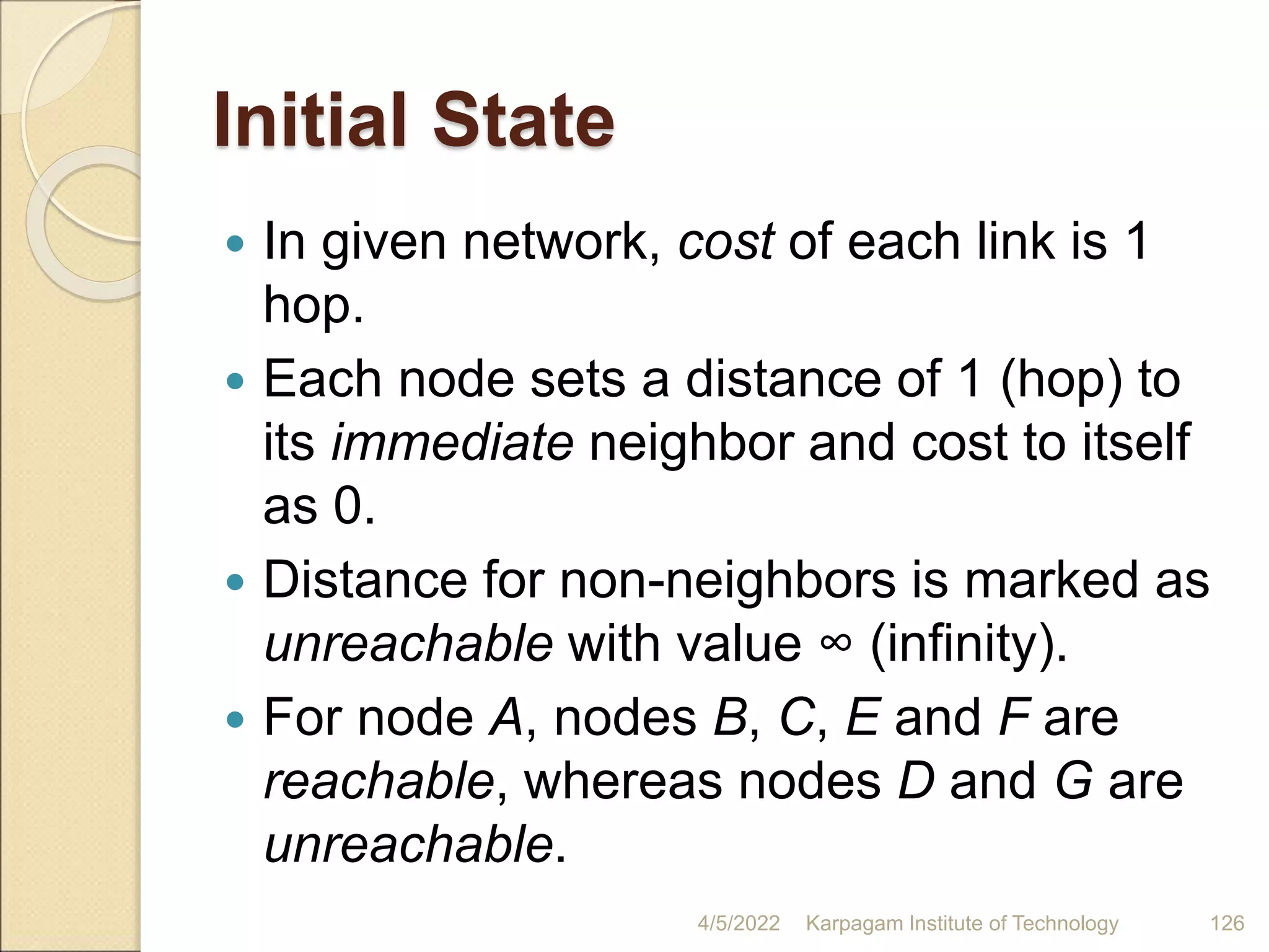 Initial State
 In given network, cost of each link is 1
hop.
 Each node sets a distance of 1 (hop) to
its immediate neighbor and cost to itself
as 0.
 Distance for non-neighbors is marked as
unreachable with value ∞ (infinity).
 For node A, nodes B, C, E and F are
reachable, whereas nodes D and G are
unreachable.
4/5/2022 Karpagam Institute of Technology 126
 