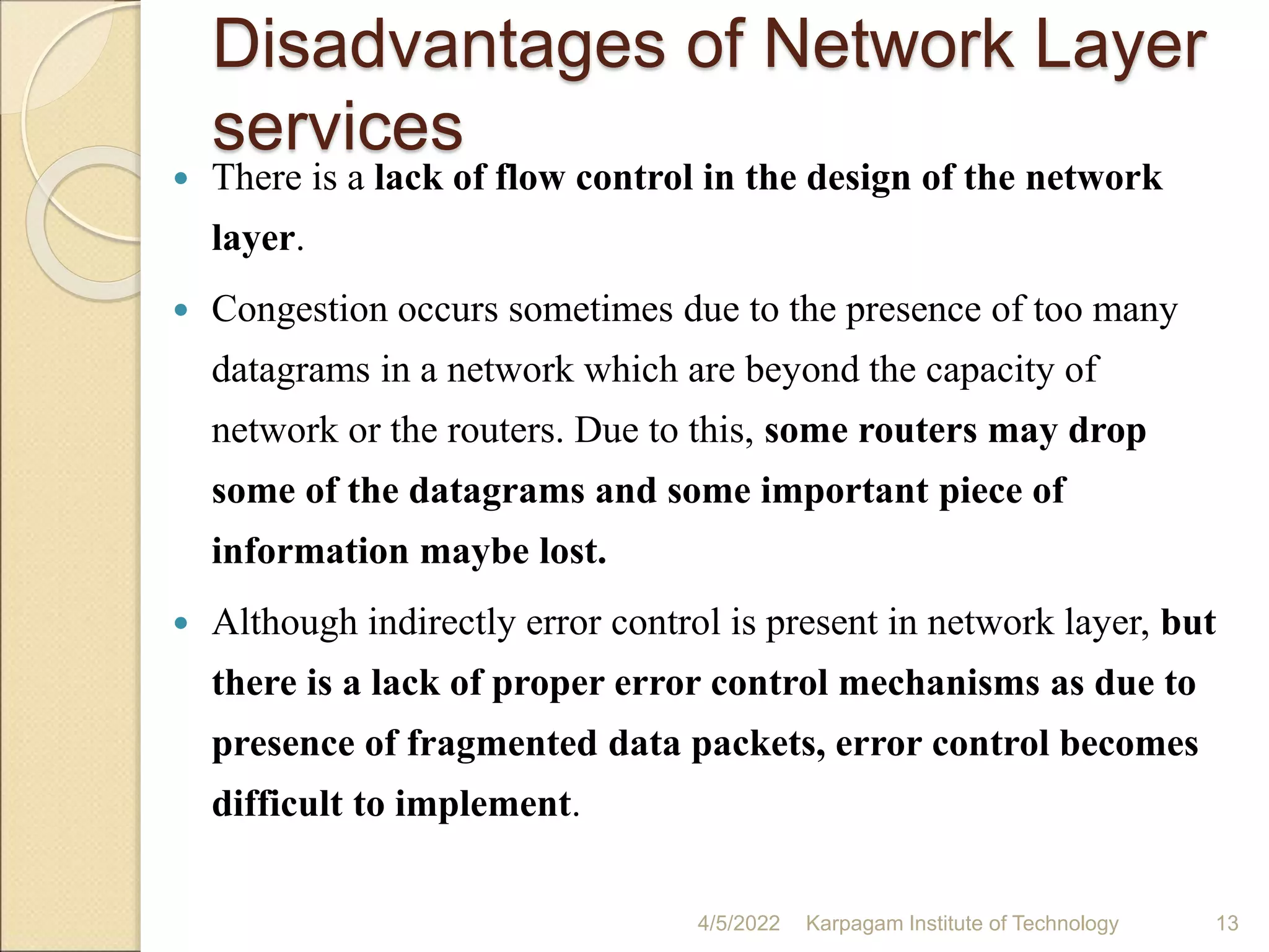 Disadvantages of Network Layer
services
 There is a lack of flow control in the design of the network
layer.
 Congestion occurs sometimes due to the presence of too many
datagrams in a network which are beyond the capacity of
network or the routers. Due to this, some routers may drop
some of the datagrams and some important piece of
information maybe lost.
 Although indirectly error control is present in network layer, but
there is a lack of proper error control mechanisms as due to
presence of fragmented data packets, error control becomes
difficult to implement.
4/5/2022 Karpagam Institute of Technology 13
 