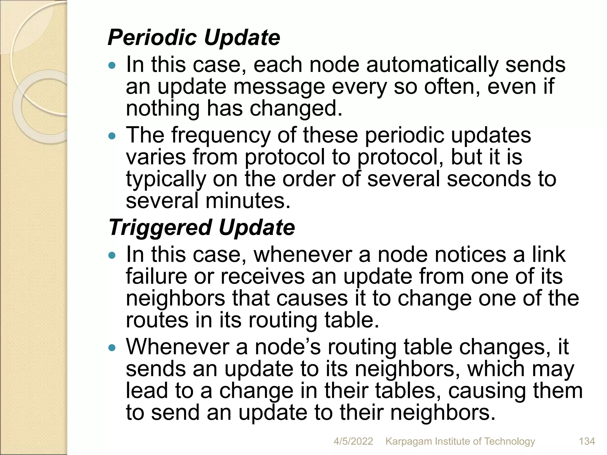 Periodic Update
 In this case, each node automatically sends
an update message every so often, even if
nothing has changed.
 The frequency of these periodic updates
varies from protocol to protocol, but it is
typically on the order of several seconds to
several minutes.
Triggered Update
 In this case, whenever a node notices a link
failure or receives an update from one of its
neighbors that causes it to change one of the
routes in its routing table.
 Whenever a node’s routing table changes, it
sends an update to its neighbors, which may
lead to a change in their tables, causing them
to send an update to their neighbors.
4/5/2022 Karpagam Institute of Technology 134
 