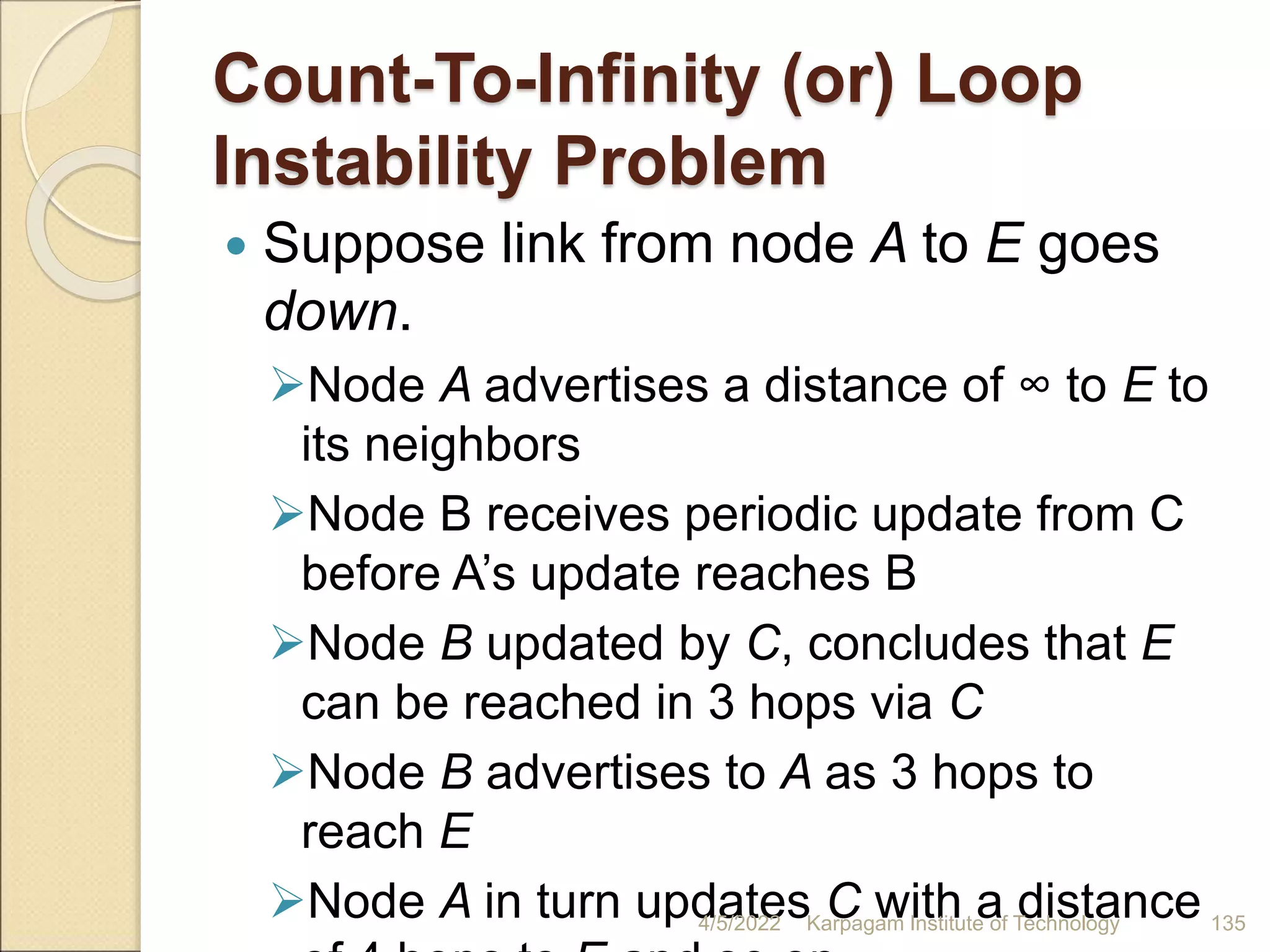 Count-To-Infinity (or) Loop
Instability Problem
 Suppose link from node A to E goes
down.
Node A advertises a distance of ∞ to E to
its neighbors
Node B receives periodic update from C
before A’s update reaches B
Node B updated by C, concludes that E
can be reached in 3 hops via C
Node B advertises to A as 3 hops to
reach E
Node A in turn updates C with a distance
4/5/2022 Karpagam Institute of Technology 135
 