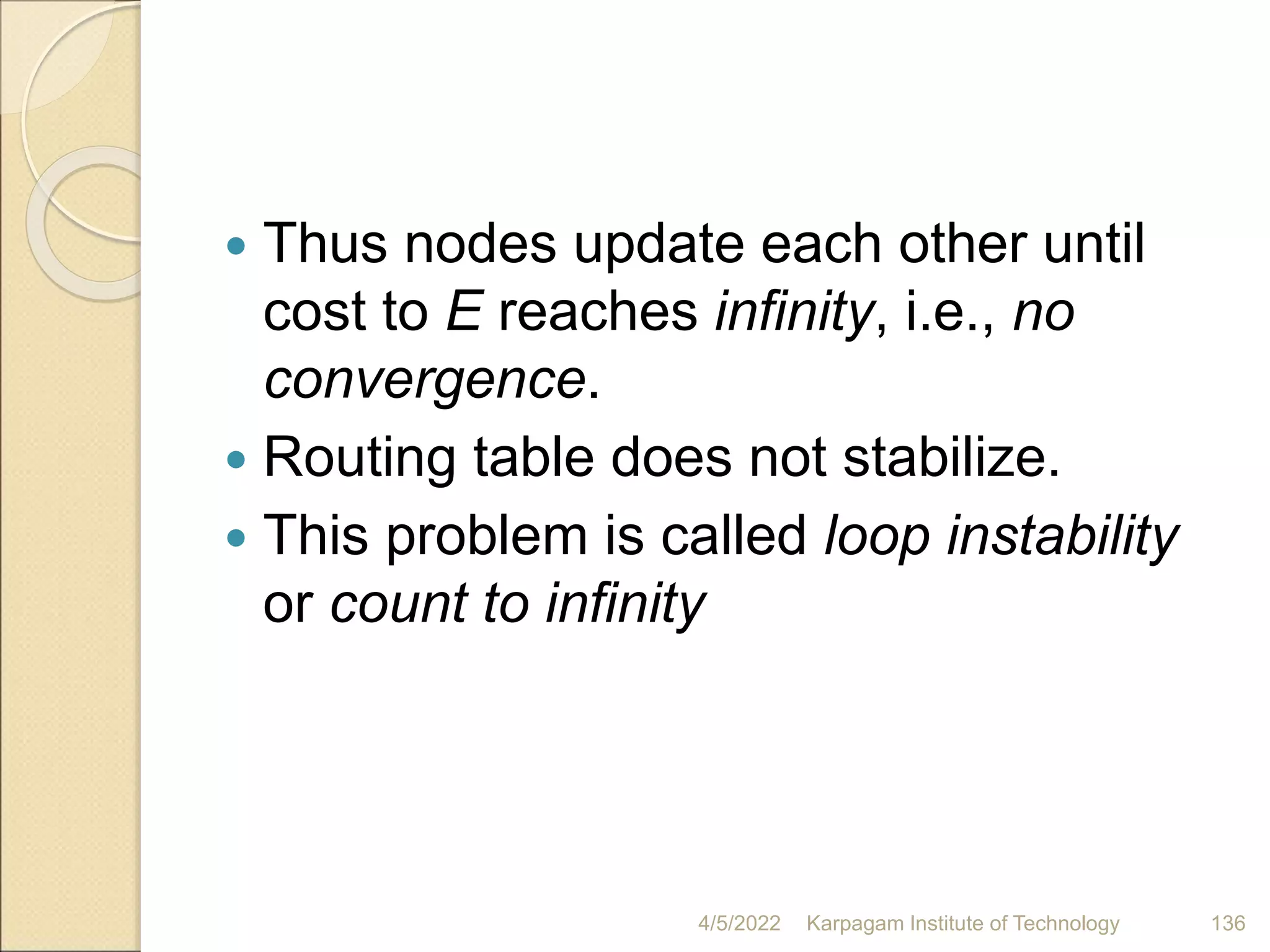  Thus nodes update each other until
cost to E reaches infinity, i.e., no
convergence.
 Routing table does not stabilize.
 This problem is called loop instability
or count to infinity
4/5/2022 Karpagam Institute of Technology 136
 