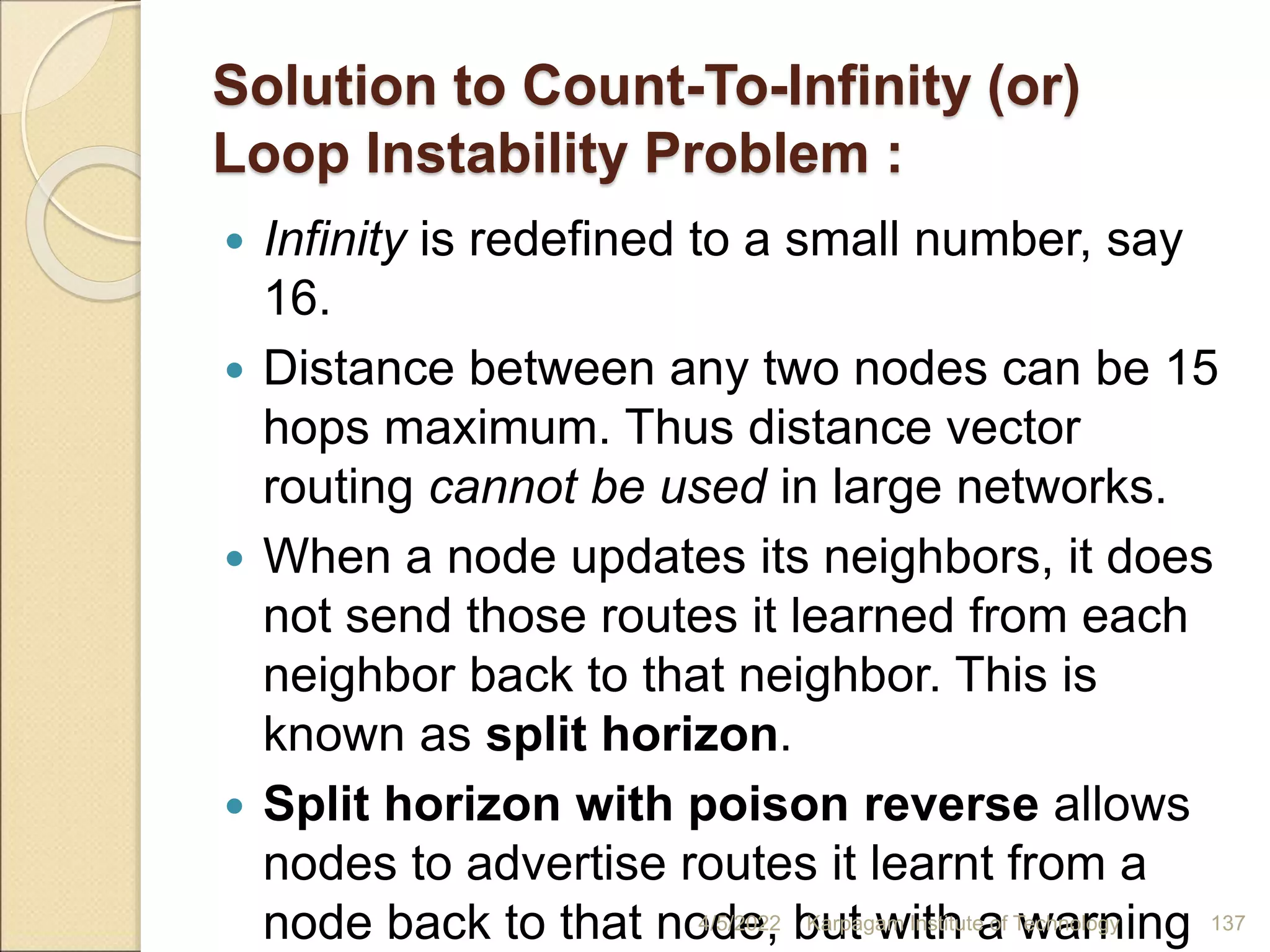 Solution to Count-To-Infinity (or)
Loop Instability Problem :
 Infinity is redefined to a small number, say
16.
 Distance between any two nodes can be 15
hops maximum. Thus distance vector
routing cannot be used in large networks.
 When a node updates its neighbors, it does
not send those routes it learned from each
neighbor back to that neighbor. This is
known as split horizon.
 Split horizon with poison reverse allows
nodes to advertise routes it learnt from a
node back to that node, but with a warning
4/5/2022 Karpagam Institute of Technology 137
 