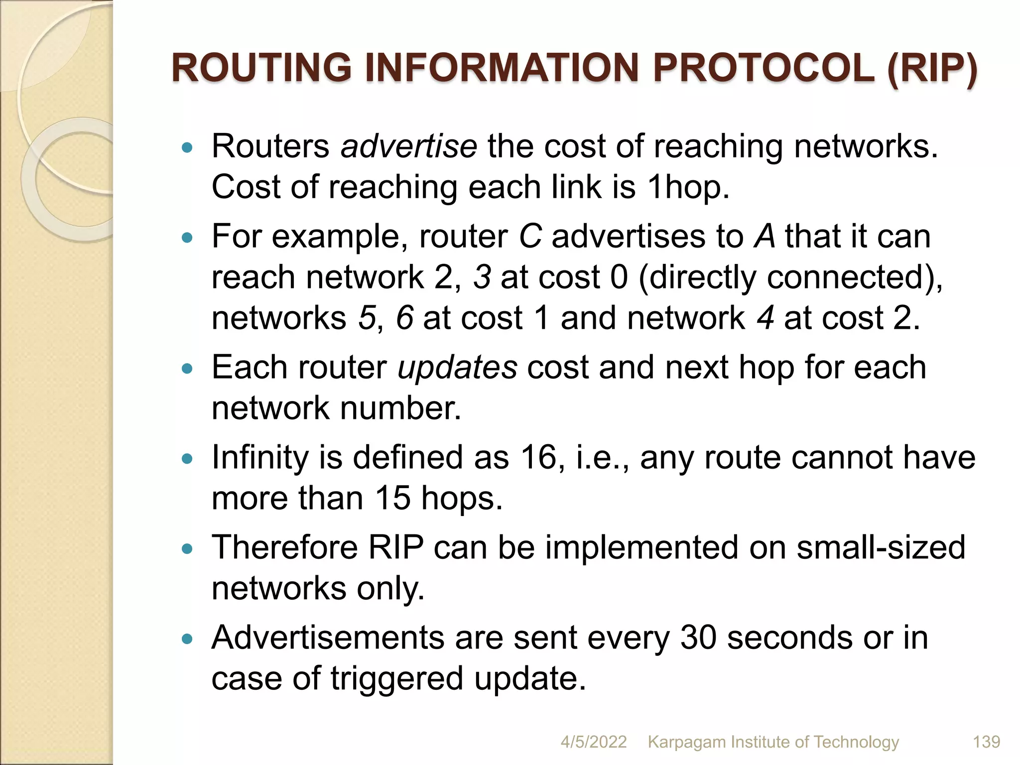 ROUTING INFORMATION PROTOCOL (RIP)
 Routers advertise the cost of reaching networks.
Cost of reaching each link is 1hop.
 For example, router C advertises to A that it can
reach network 2, 3 at cost 0 (directly connected),
networks 5, 6 at cost 1 and network 4 at cost 2.
 Each router updates cost and next hop for each
network number.
 Infinity is defined as 16, i.e., any route cannot have
more than 15 hops.
 Therefore RIP can be implemented on small-sized
networks only.
 Advertisements are sent every 30 seconds or in
case of triggered update.
4/5/2022 Karpagam Institute of Technology 139
 