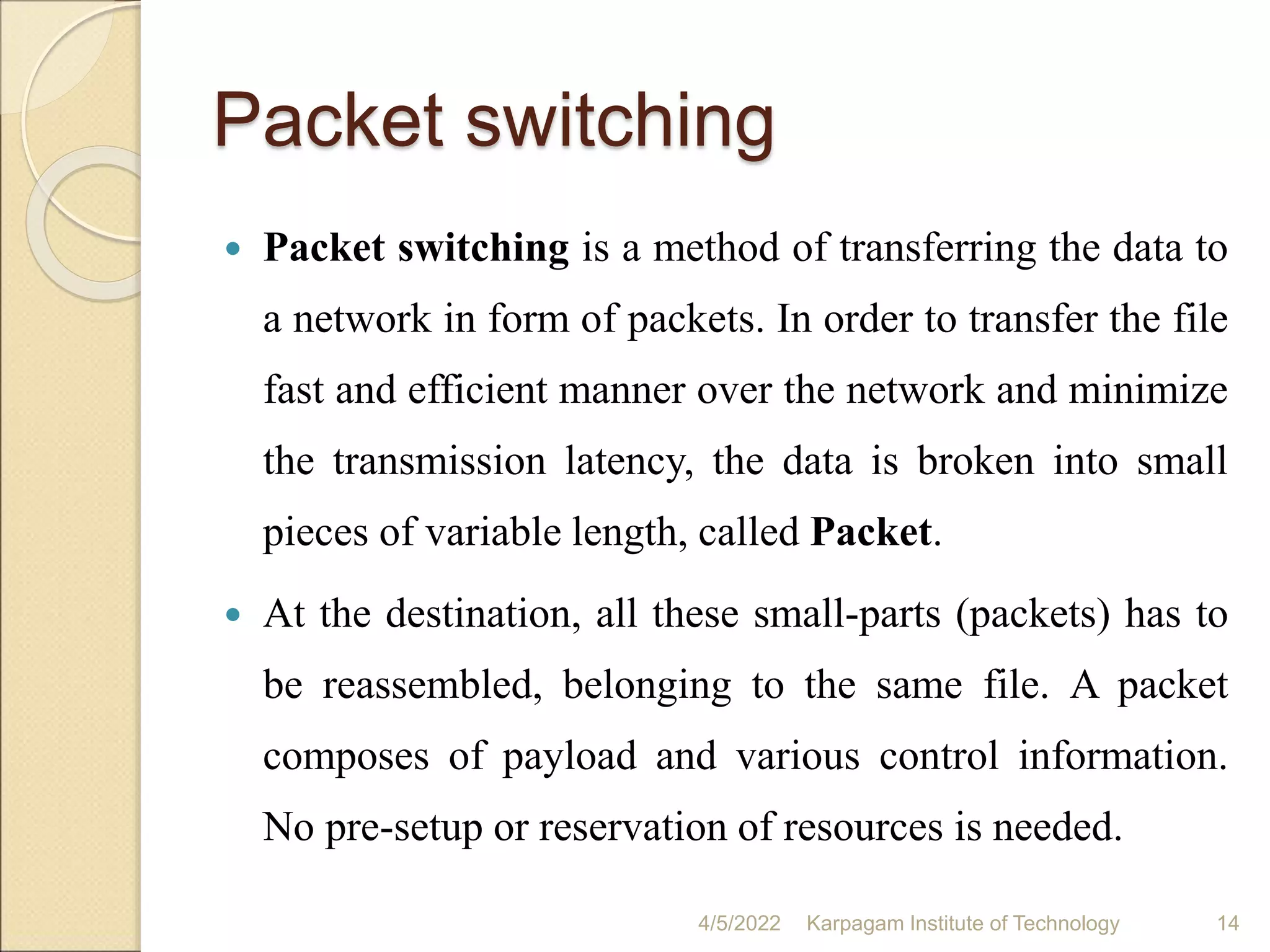Packet switching
 Packet switching is a method of transferring the data to
a network in form of packets. In order to transfer the file
fast and efficient manner over the network and minimize
the transmission latency, the data is broken into small
pieces of variable length, called Packet.
 At the destination, all these small-parts (packets) has to
be reassembled, belonging to the same file. A packet
composes of payload and various control information.
No pre-setup or reservation of resources is needed.
4/5/2022 Karpagam Institute of Technology 14
 