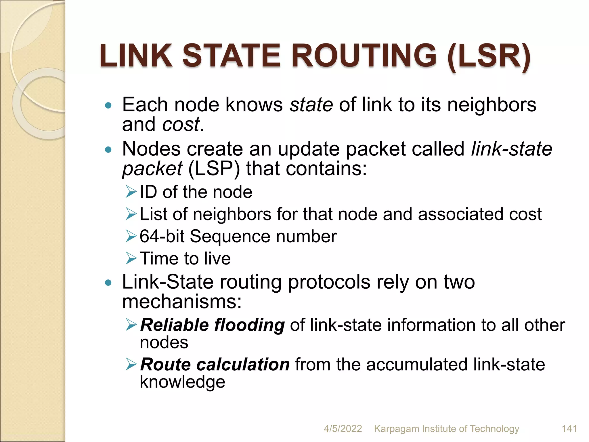 LINK STATE ROUTING (LSR)
 Each node knows state of link to its neighbors
and cost.
 Nodes create an update packet called link-state
packet (LSP) that contains:
ID of the node
List of neighbors for that node and associated cost
64-bit Sequence number
Time to live
 Link-State routing protocols rely on two
mechanisms:
Reliable flooding of link-state information to all other
nodes
Route calculation from the accumulated link-state
knowledge
4/5/2022 Karpagam Institute of Technology 141
 