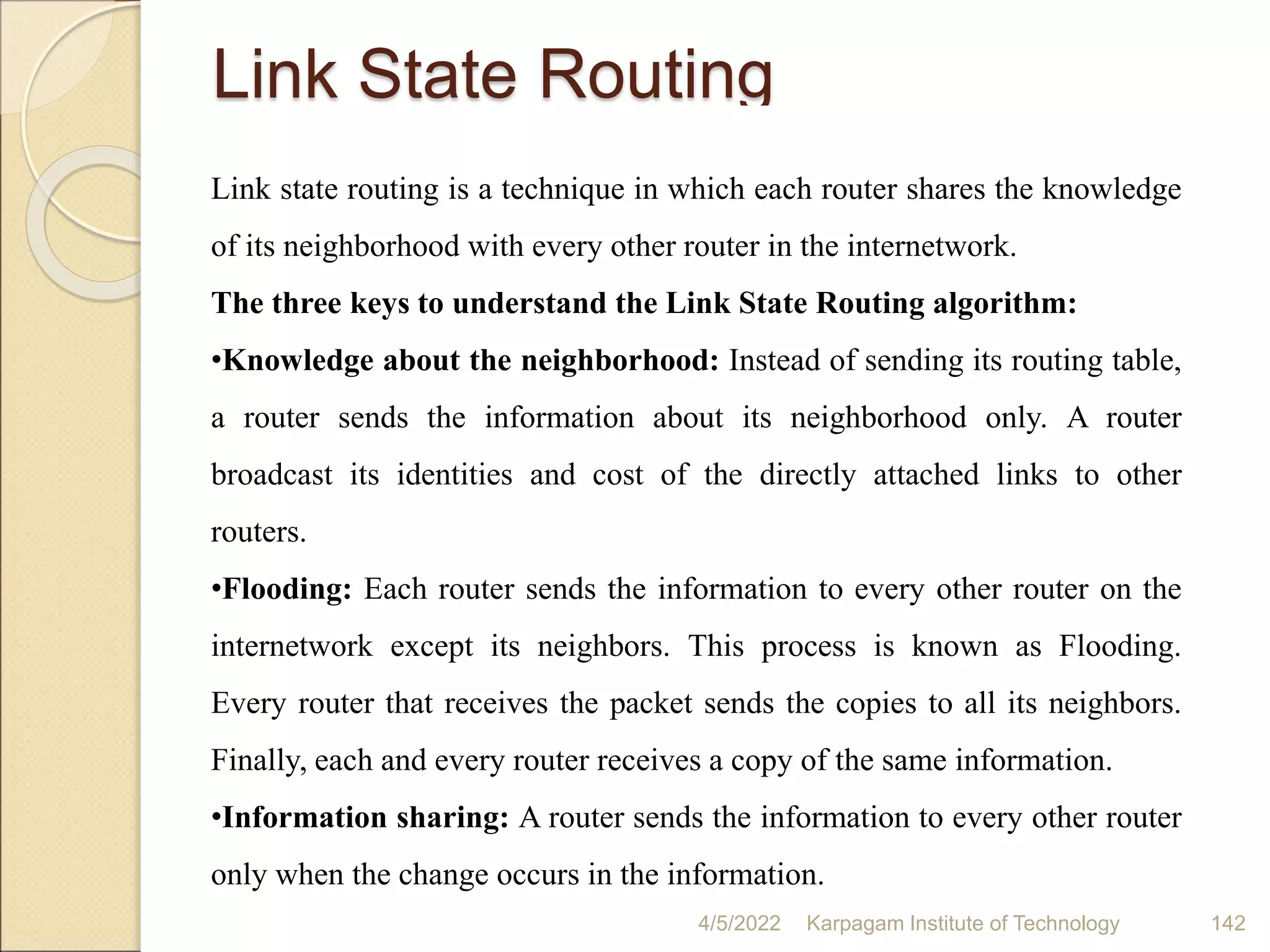 Link State Routing
Link state routing is a technique in which each router shares the knowledge
of its neighborhood with every other router in the internetwork.
The three keys to understand the Link State Routing algorithm:
•Knowledge about the neighborhood: Instead of sending its routing table,
a router sends the information about its neighborhood only. A router
broadcast its identities and cost of the directly attached links to other
routers.
•Flooding: Each router sends the information to every other router on the
internetwork except its neighbors. This process is known as Flooding.
Every router that receives the packet sends the copies to all its neighbors.
Finally, each and every router receives a copy of the same information.
•Information sharing: A router sends the information to every other router
only when the change occurs in the information.
4/5/2022 Karpagam Institute of Technology 142
 