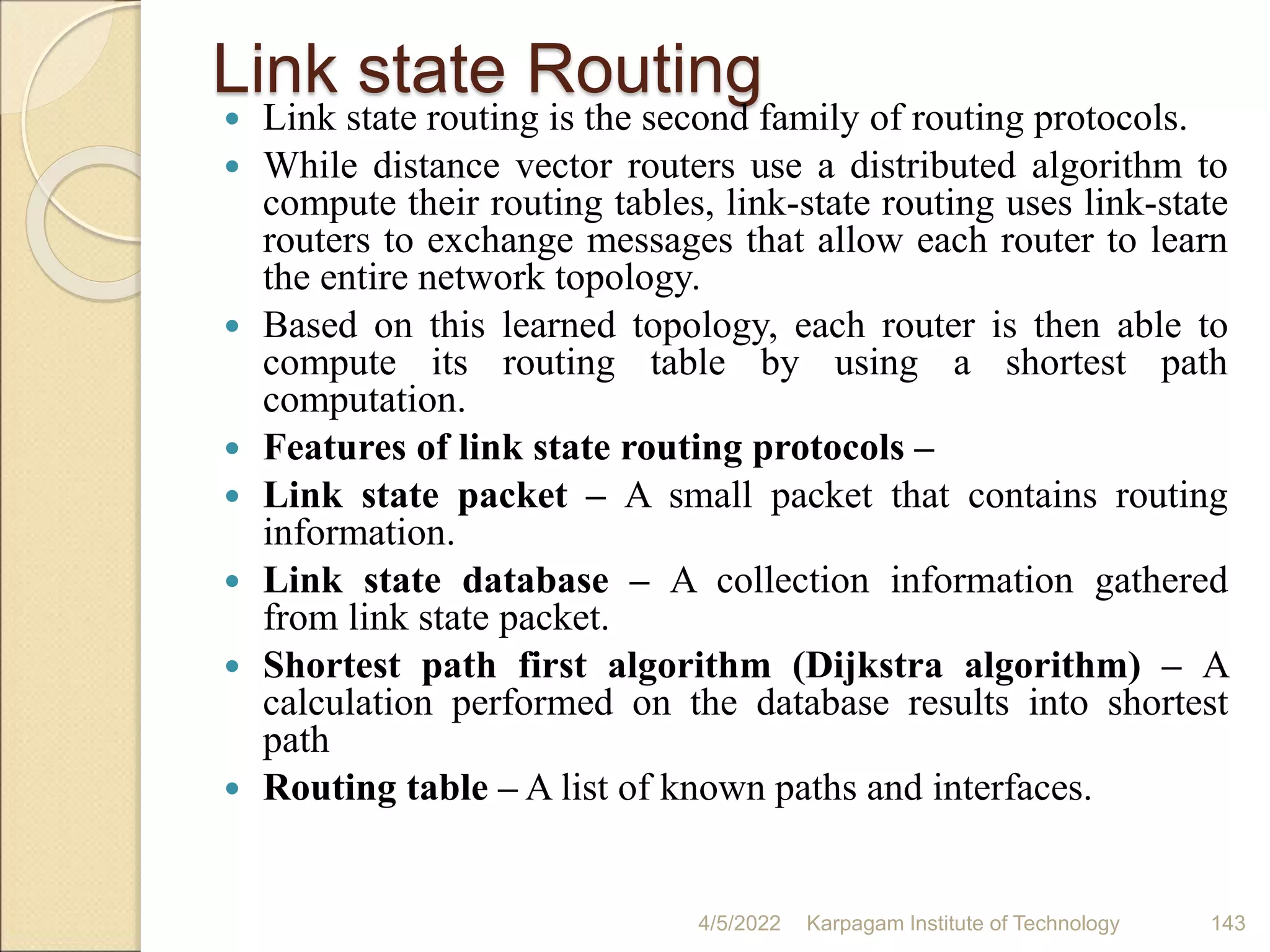 Link state Routing
 Link state routing is the second family of routing protocols.
 While distance vector routers use a distributed algorithm to
compute their routing tables, link-state routing uses link-state
routers to exchange messages that allow each router to learn
the entire network topology.
 Based on this learned topology, each router is then able to
compute its routing table by using a shortest path
computation.
 Features of link state routing protocols –
 Link state packet – A small packet that contains routing
information.
 Link state database – A collection information gathered
from link state packet.
 Shortest path first algorithm (Dijkstra algorithm) – A
calculation performed on the database results into shortest
path
 Routing table – A list of known paths and interfaces.
4/5/2022 Karpagam Institute of Technology 143
 