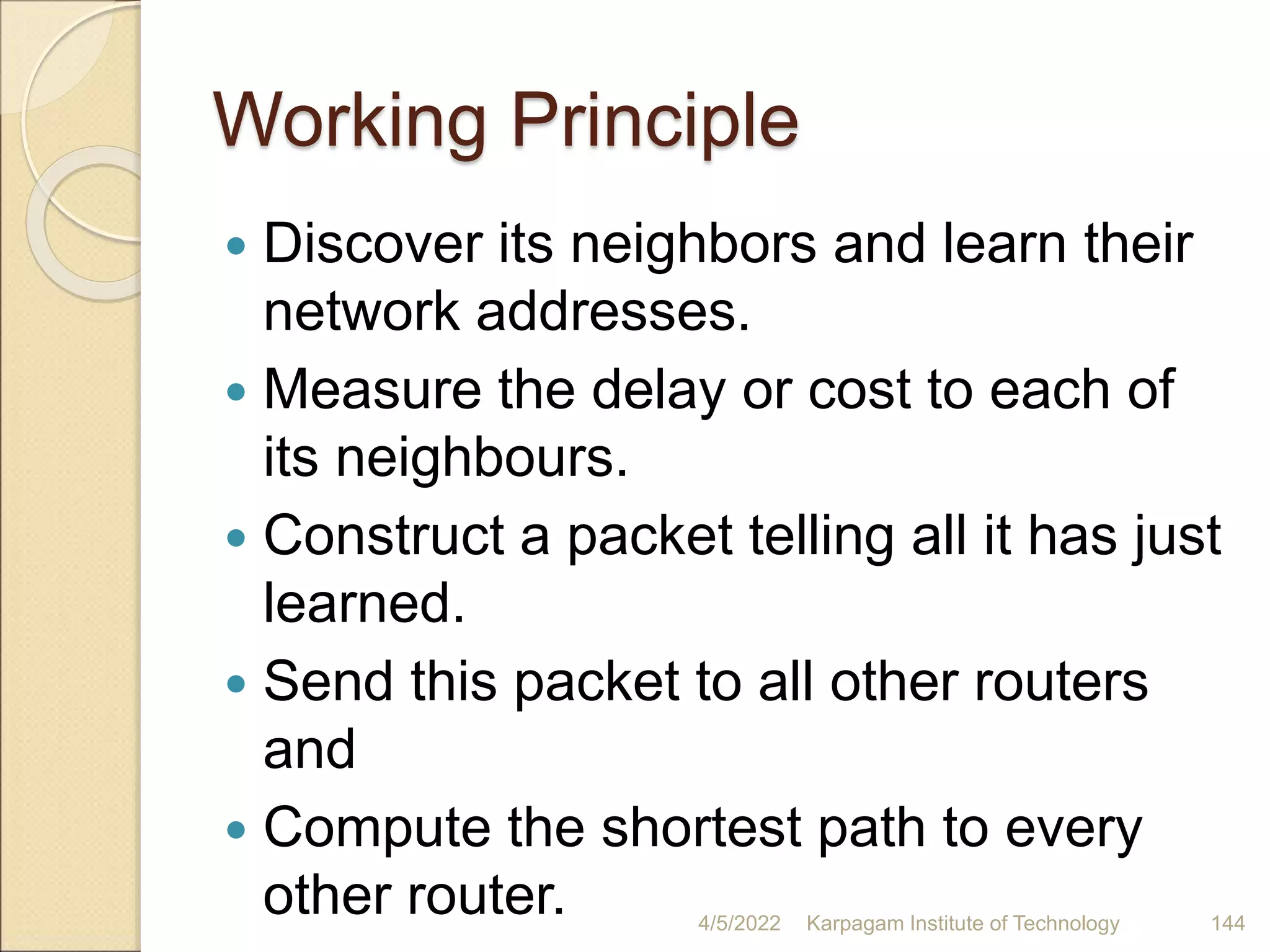 Working Principle
 Discover its neighbors and learn their
network addresses.
 Measure the delay or cost to each of
its neighbours.
 Construct a packet telling all it has just
learned.
 Send this packet to all other routers
and
 Compute the shortest path to every
other router. 4/5/2022 Karpagam Institute of Technology 144
 