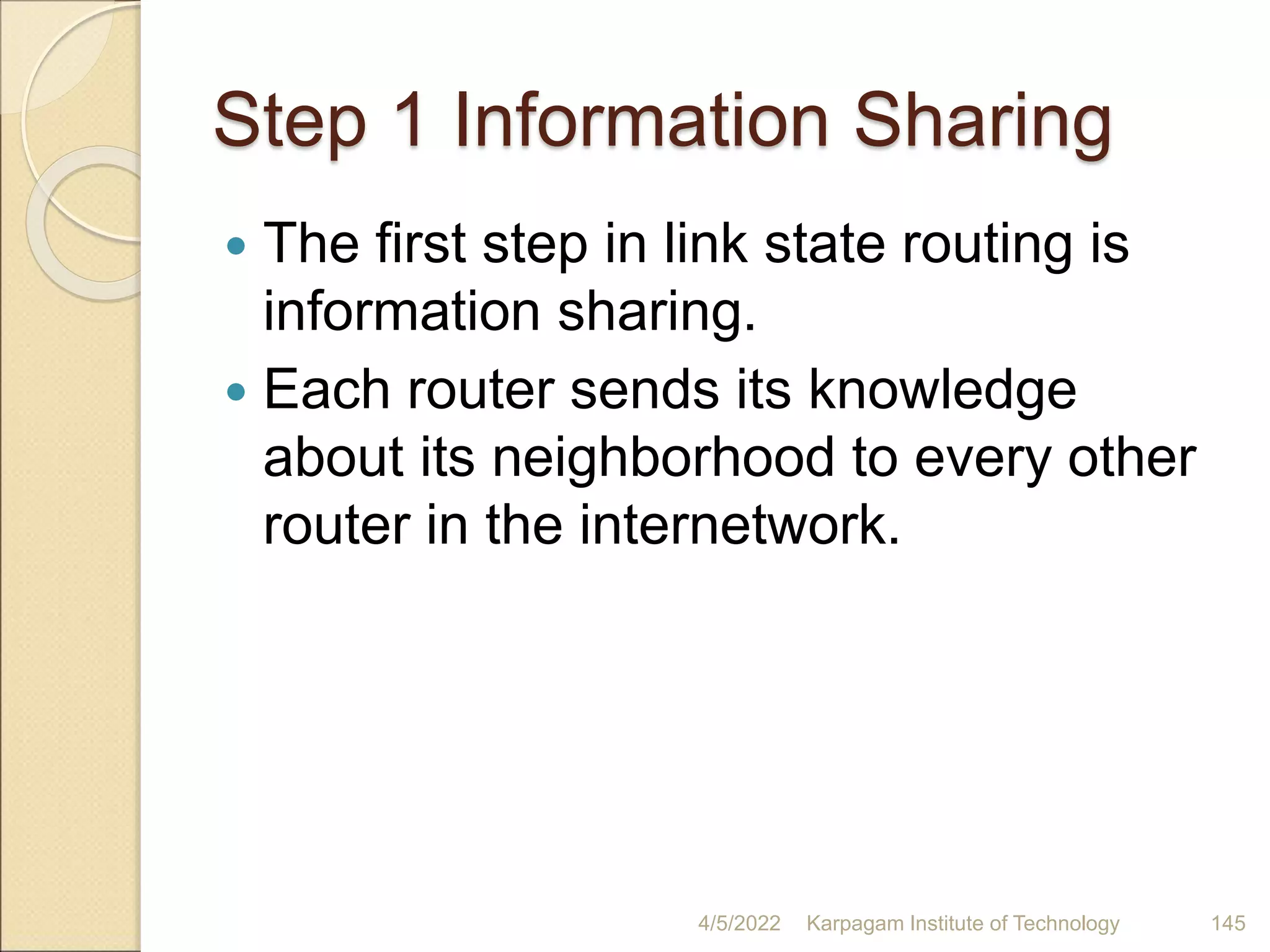 Step 1 Information Sharing
 The first step in link state routing is
information sharing.
 Each router sends its knowledge
about its neighborhood to every other
router in the internetwork.
4/5/2022 Karpagam Institute of Technology 145
 