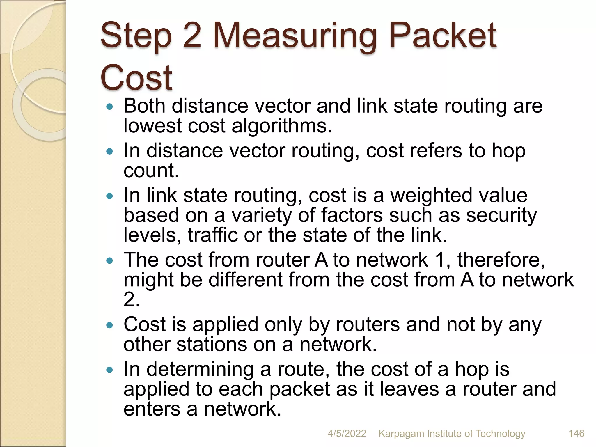Step 2 Measuring Packet
Cost
 Both distance vector and link state routing are
lowest cost algorithms.
 In distance vector routing, cost refers to hop
count.
 In link state routing, cost is a weighted value
based on a variety of factors such as security
levels, traffic or the state of the link.
 The cost from router A to network 1, therefore,
might be different from the cost from A to network
2.
 Cost is applied only by routers and not by any
other stations on a network.
 In determining a route, the cost of a hop is
applied to each packet as it leaves a router and
enters a network.
4/5/2022 Karpagam Institute of Technology 146
 