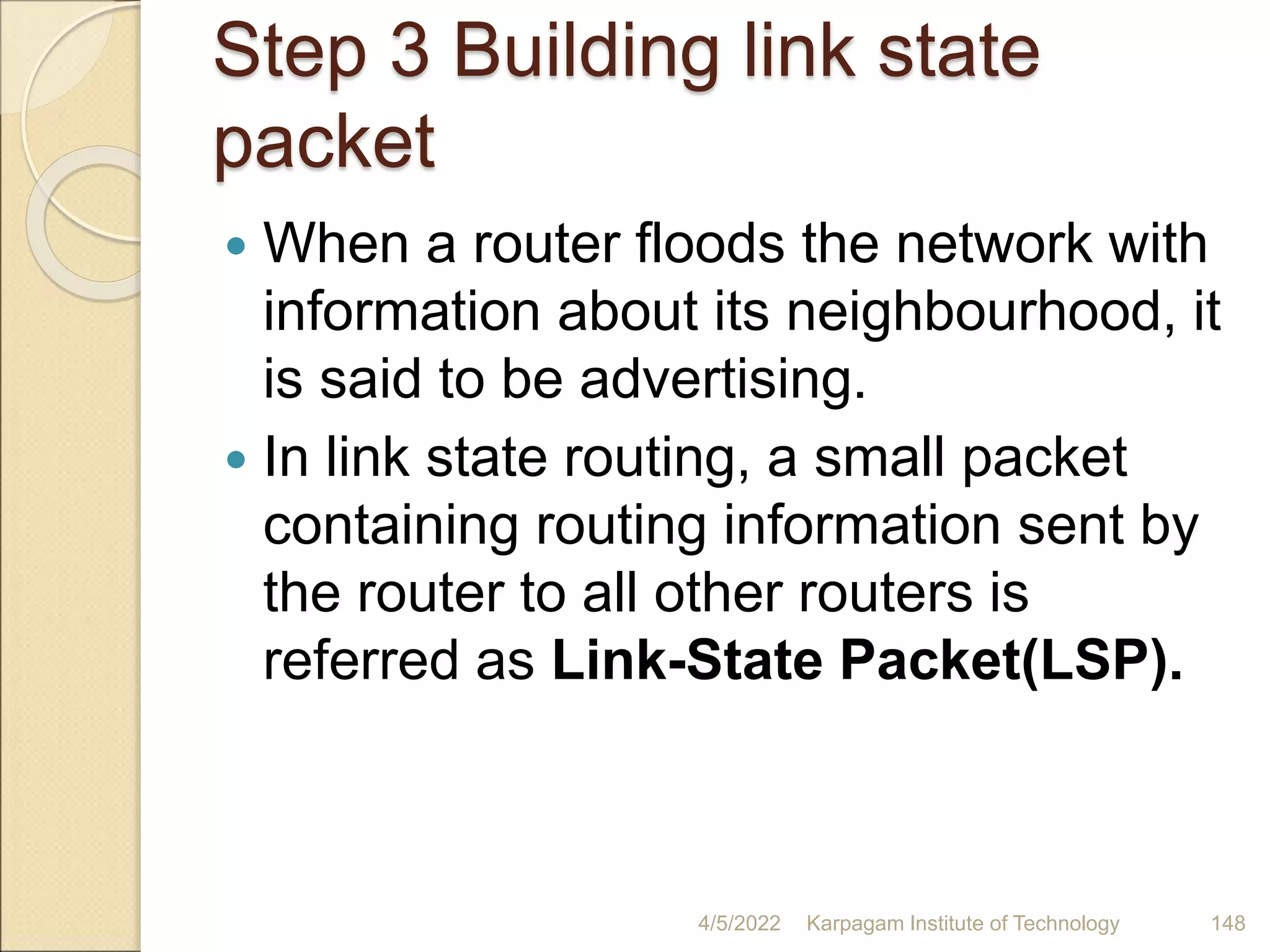Step 3 Building link state
packet
 When a router floods the network with
information about its neighbourhood, it
is said to be advertising.
 In link state routing, a small packet
containing routing information sent by
the router to all other routers is
referred as Link-State Packet(LSP).
4/5/2022 Karpagam Institute of Technology 148
 