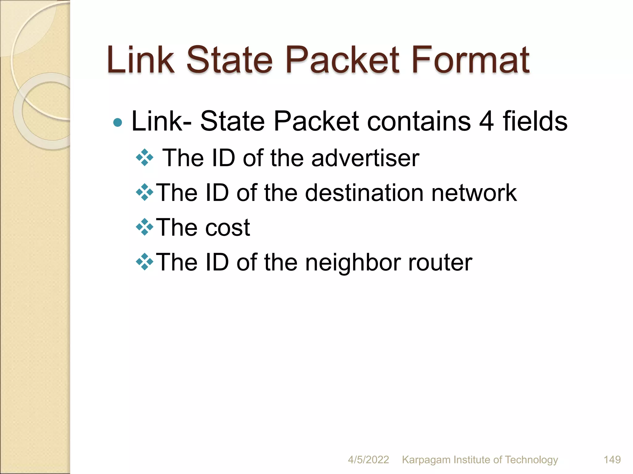Link State Packet Format
 Link- State Packet contains 4 fields
 The ID of the advertiser
The ID of the destination network
The cost
The ID of the neighbor router
4/5/2022 Karpagam Institute of Technology 149
 