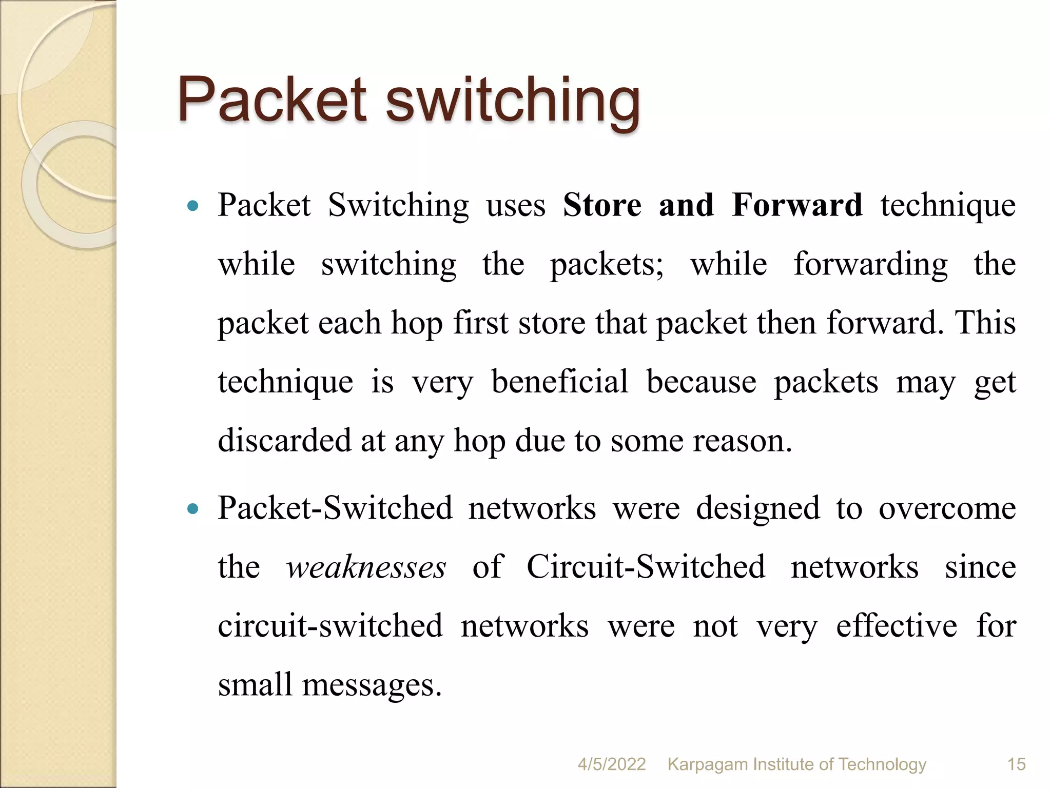 Packet switching
 Packet Switching uses Store and Forward technique
while switching the packets; while forwarding the
packet each hop first store that packet then forward. This
technique is very beneficial because packets may get
discarded at any hop due to some reason.
 Packet-Switched networks were designed to overcome
the weaknesses of Circuit-Switched networks since
circuit-switched networks were not very effective for
small messages.
4/5/2022 Karpagam Institute of Technology 15
 