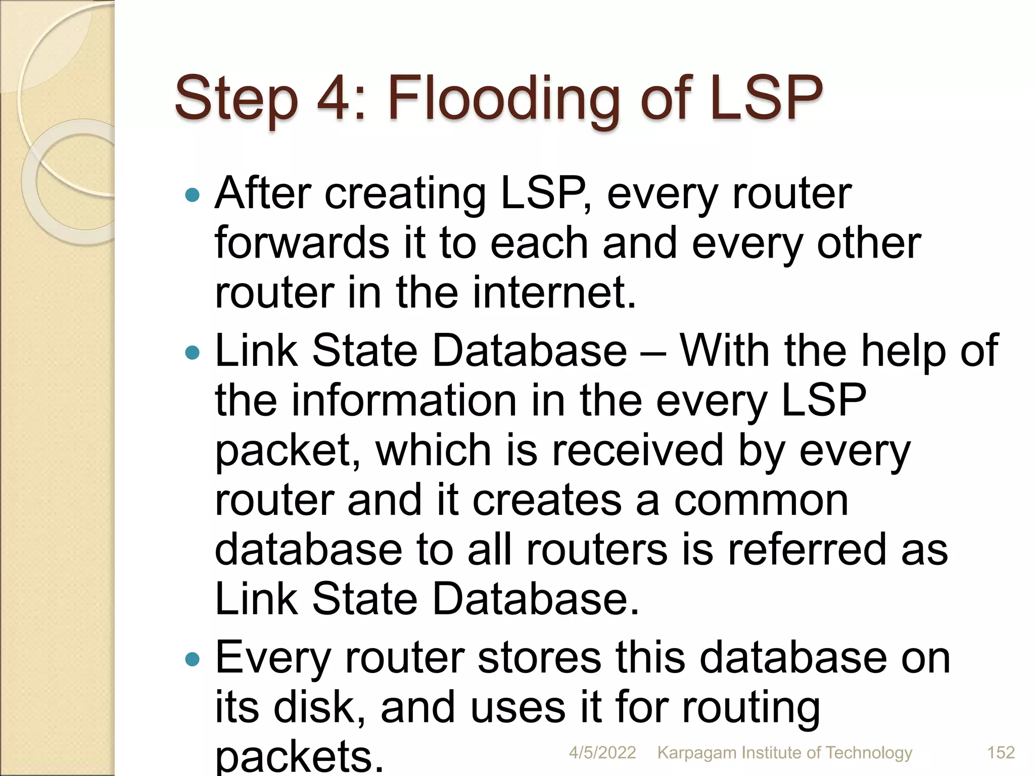 Step 4: Flooding of LSP
 After creating LSP, every router
forwards it to each and every other
router in the internet.
 Link State Database – With the help of
the information in the every LSP
packet, which is received by every
router and it creates a common
database to all routers is referred as
Link State Database.
 Every router stores this database on
its disk, and uses it for routing
packets. 4/5/2022 Karpagam Institute of Technology 152
 