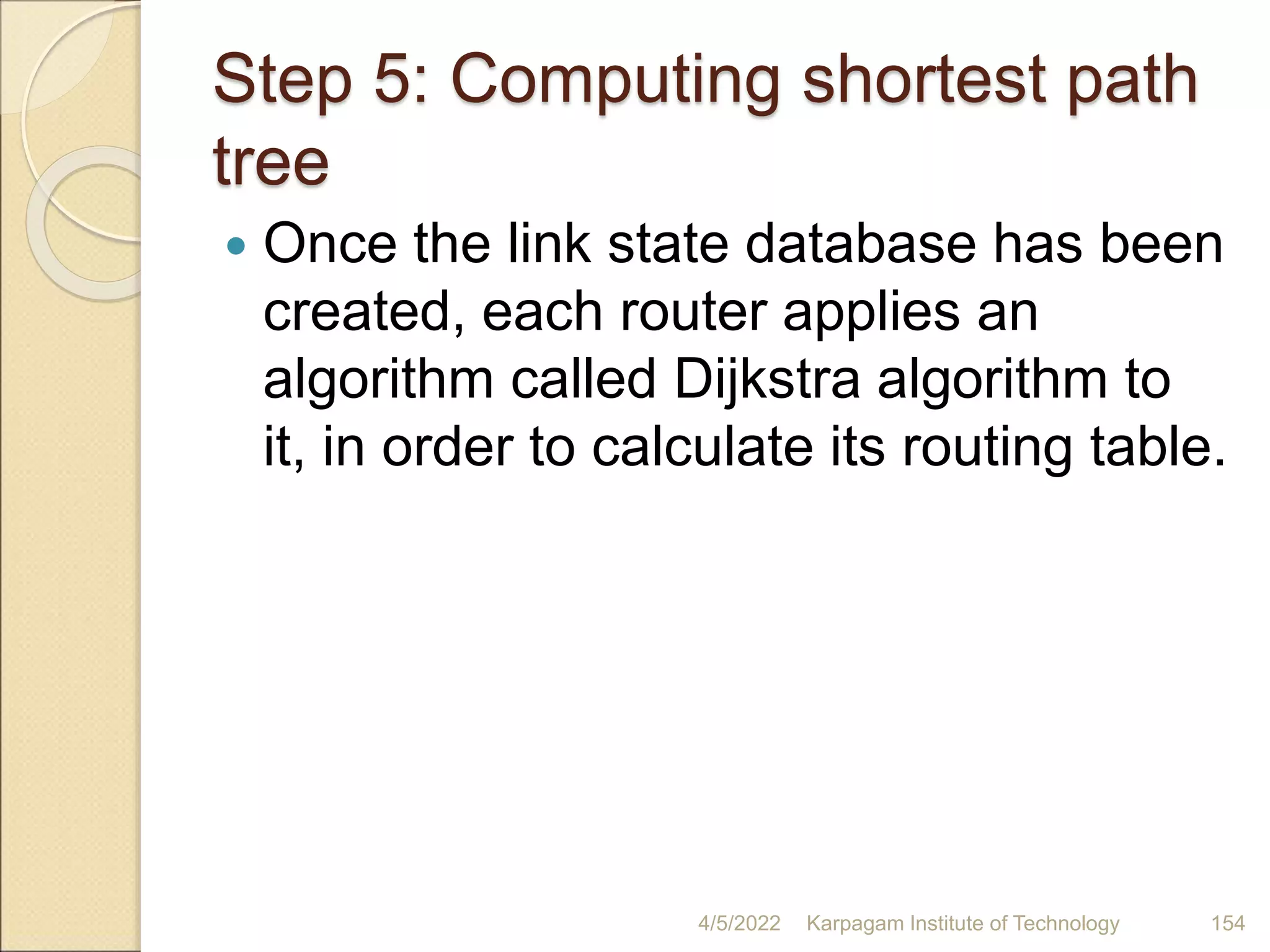 Step 5: Computing shortest path
tree
 Once the link state database has been
created, each router applies an
algorithm called Dijkstra algorithm to
it, in order to calculate its routing table.
4/5/2022 Karpagam Institute of Technology 154
 