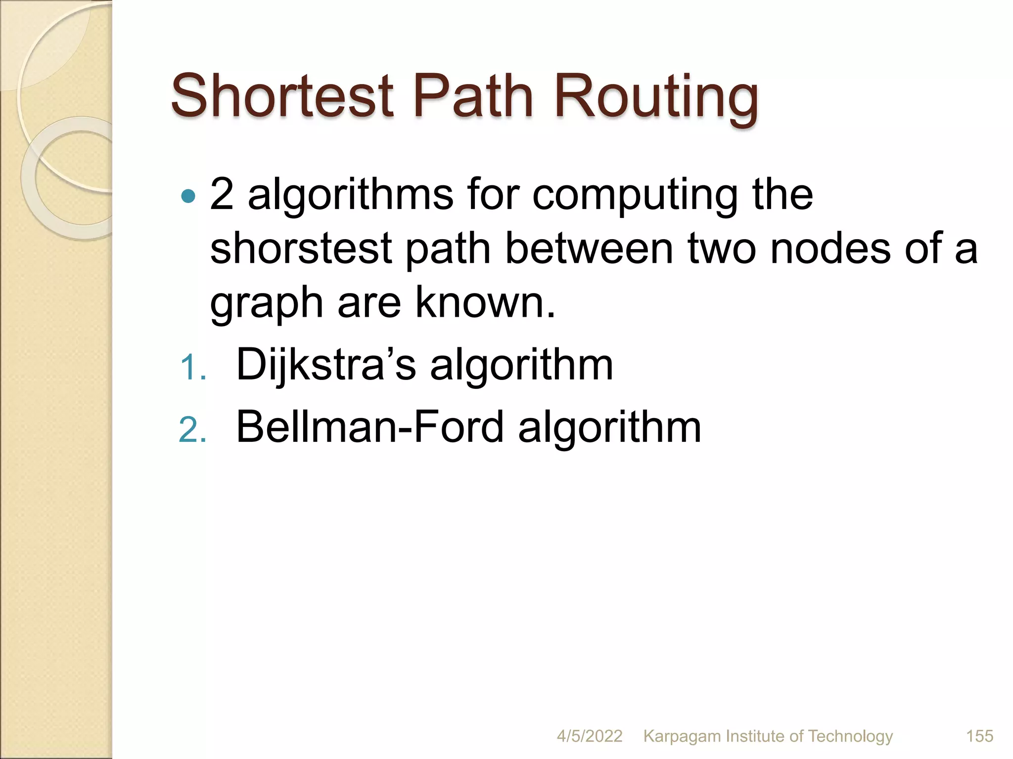 Shortest Path Routing
 2 algorithms for computing the
shorstest path between two nodes of a
graph are known.
1. Dijkstra’s algorithm
2. Bellman-Ford algorithm
4/5/2022 Karpagam Institute of Technology 155
 