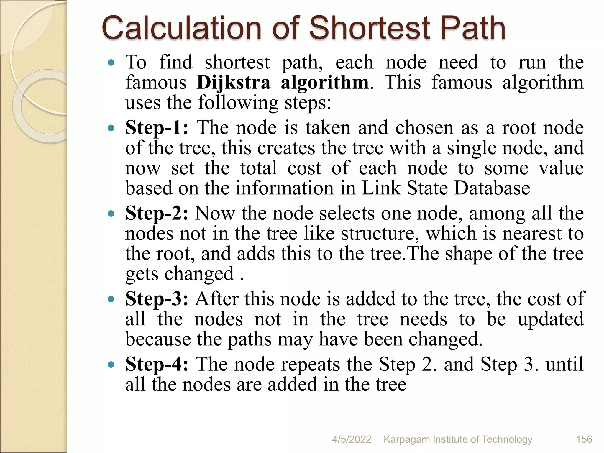 Calculation of Shortest Path
 To find shortest path, each node need to run the
famous Dijkstra algorithm. This famous algorithm
uses the following steps:
 Step-1: The node is taken and chosen as a root node
of the tree, this creates the tree with a single node, and
now set the total cost of each node to some value
based on the information in Link State Database
 Step-2: Now the node selects one node, among all the
nodes not in the tree like structure, which is nearest to
the root, and adds this to the tree.The shape of the tree
gets changed .
 Step-3: After this node is added to the tree, the cost of
all the nodes not in the tree needs to be updated
because the paths may have been changed.
 Step-4: The node repeats the Step 2. and Step 3. until
all the nodes are added in the tree
4/5/2022 Karpagam Institute of Technology 156
 