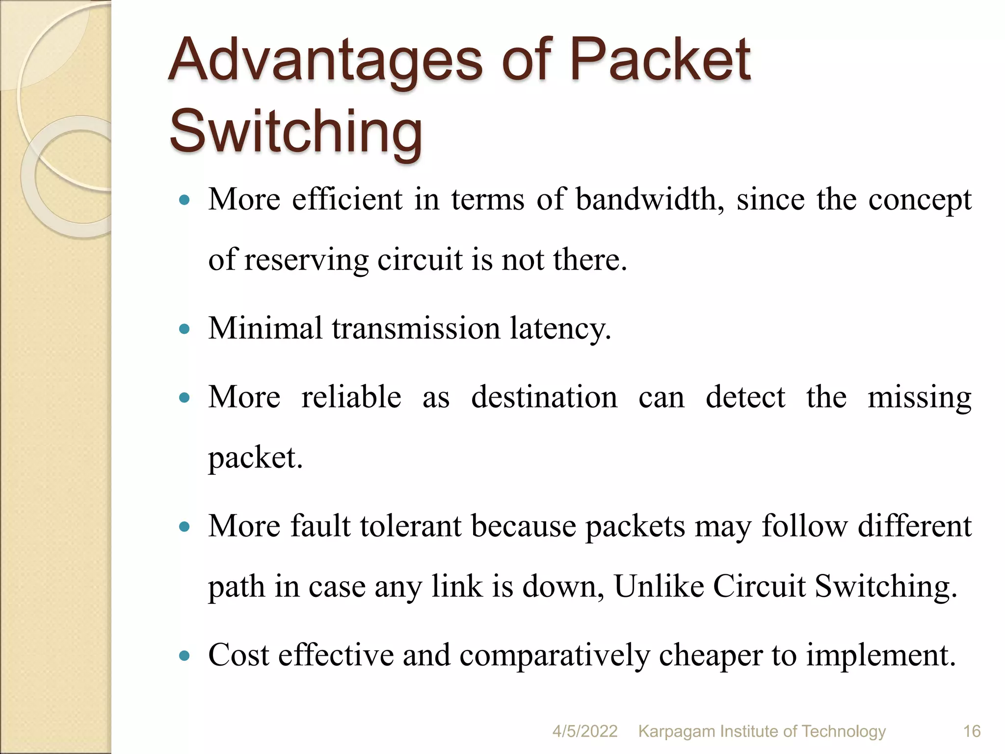 Advantages of Packet
Switching
 More efficient in terms of bandwidth, since the concept
of reserving circuit is not there.
 Minimal transmission latency.
 More reliable as destination can detect the missing
packet.
 More fault tolerant because packets may follow different
path in case any link is down, Unlike Circuit Switching.
 Cost effective and comparatively cheaper to implement.
4/5/2022 Karpagam Institute of Technology 16
 