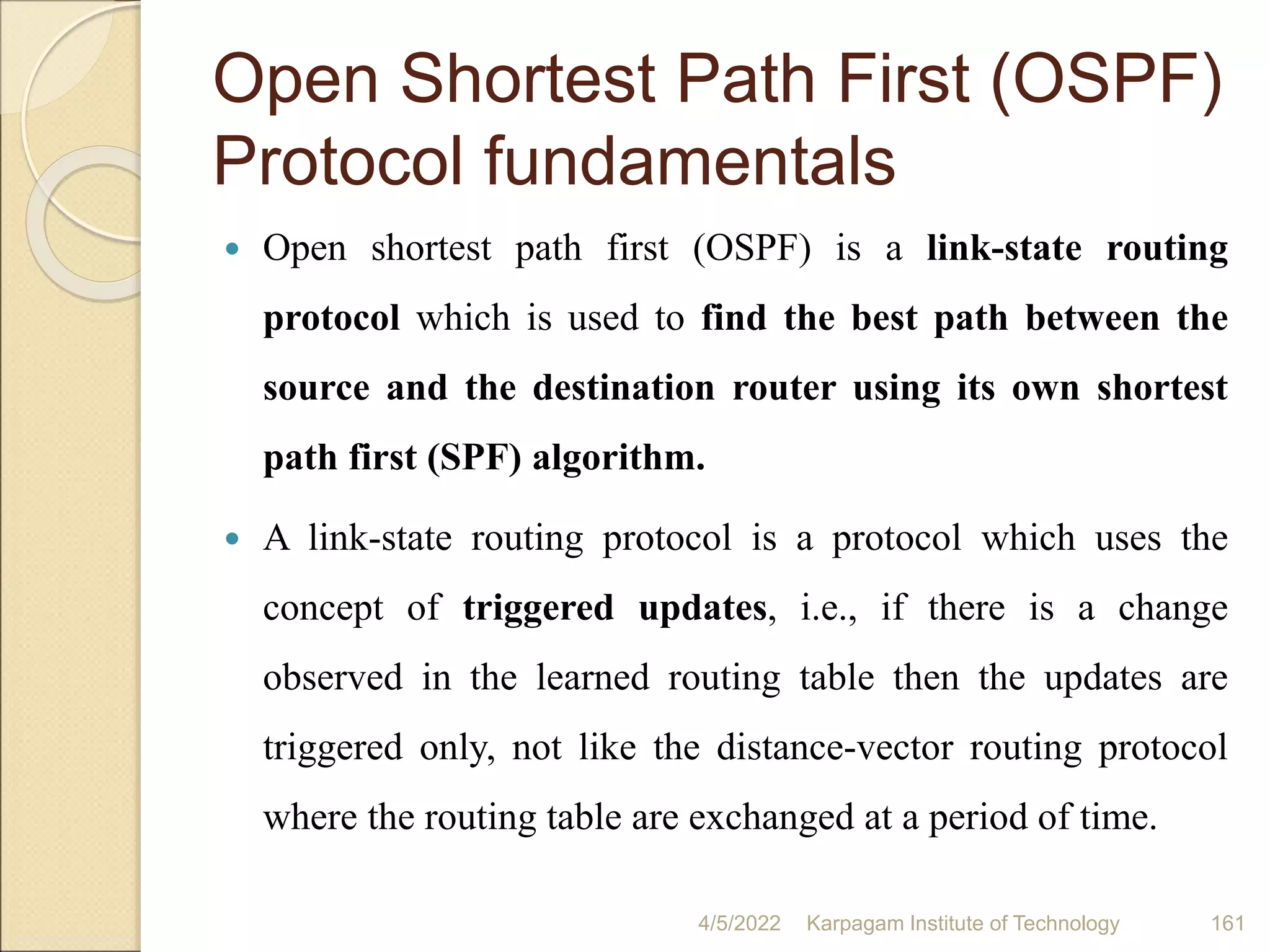 Open Shortest Path First (OSPF)
Protocol fundamentals
 Open shortest path first (OSPF) is a link-state routing
protocol which is used to find the best path between the
source and the destination router using its own shortest
path first (SPF) algorithm.
 A link-state routing protocol is a protocol which uses the
concept of triggered updates, i.e., if there is a change
observed in the learned routing table then the updates are
triggered only, not like the distance-vector routing protocol
where the routing table are exchanged at a period of time.
4/5/2022 Karpagam Institute of Technology 161
 