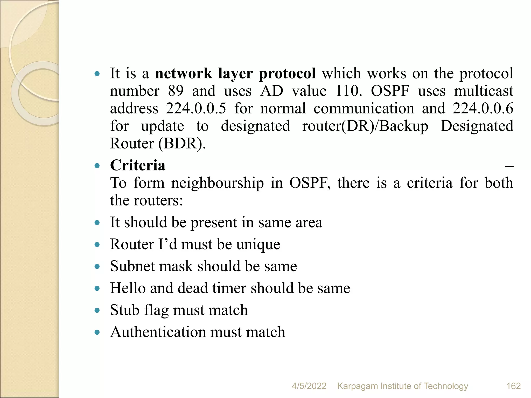  It is a network layer protocol which works on the protocol
number 89 and uses AD value 110. OSPF uses multicast
address 224.0.0.5 for normal communication and 224.0.0.6
for update to designated router(DR)/Backup Designated
Router (BDR).
 Criteria –
To form neighbourship in OSPF, there is a criteria for both
the routers:
 It should be present in same area
 Router I’d must be unique
 Subnet mask should be same
 Hello and dead timer should be same
 Stub flag must match
 Authentication must match
4/5/2022 Karpagam Institute of Technology 162
 
