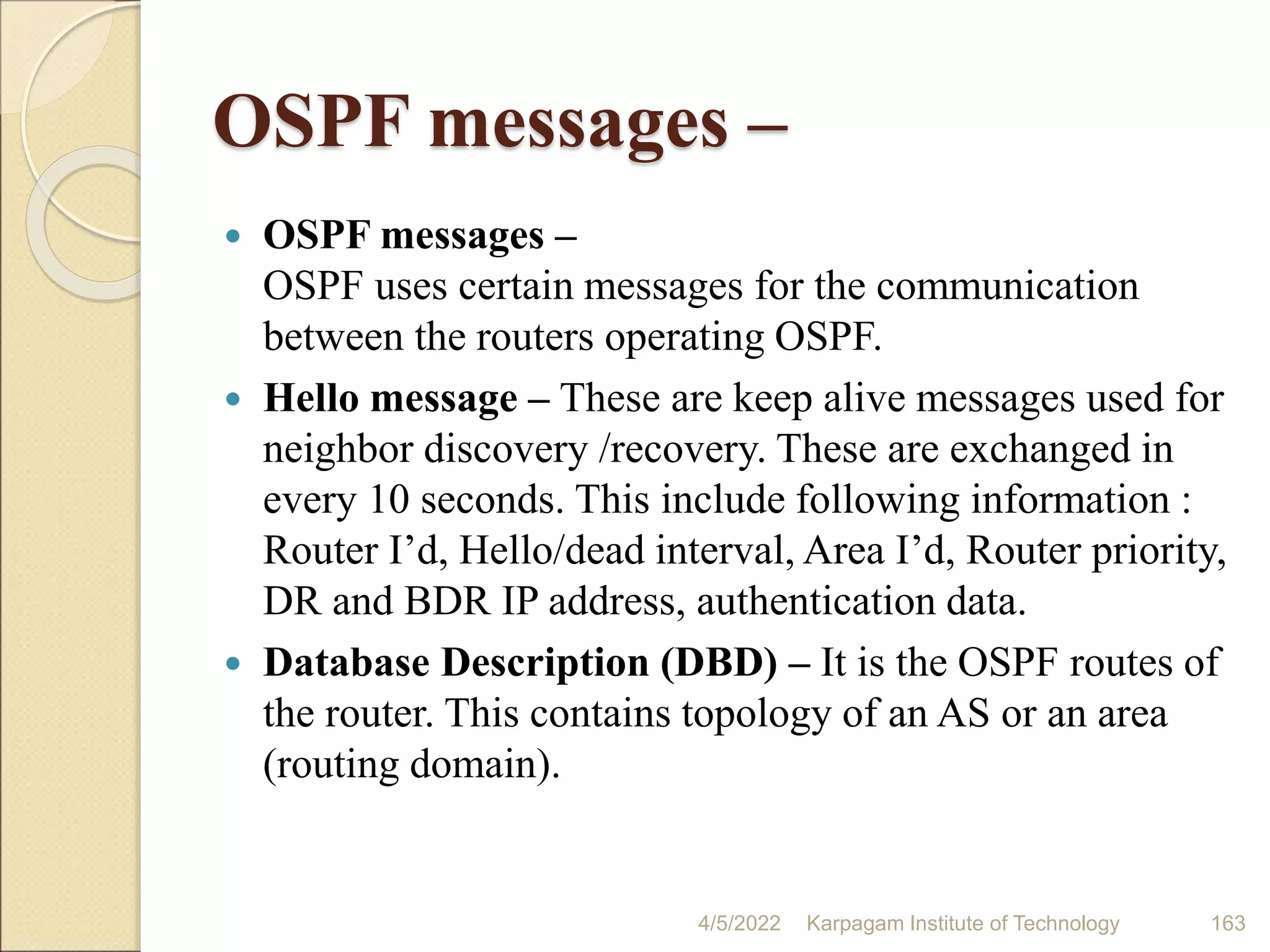OSPF messages –
 OSPF messages –
OSPF uses certain messages for the communication
between the routers operating OSPF.
 Hello message – These are keep alive messages used for
neighbor discovery /recovery. These are exchanged in
every 10 seconds. This include following information :
Router I’d, Hello/dead interval, Area I’d, Router priority,
DR and BDR IP address, authentication data.
 Database Description (DBD) – It is the OSPF routes of
the router. This contains topology of an AS or an area
(routing domain).
4/5/2022 Karpagam Institute of Technology 163
 