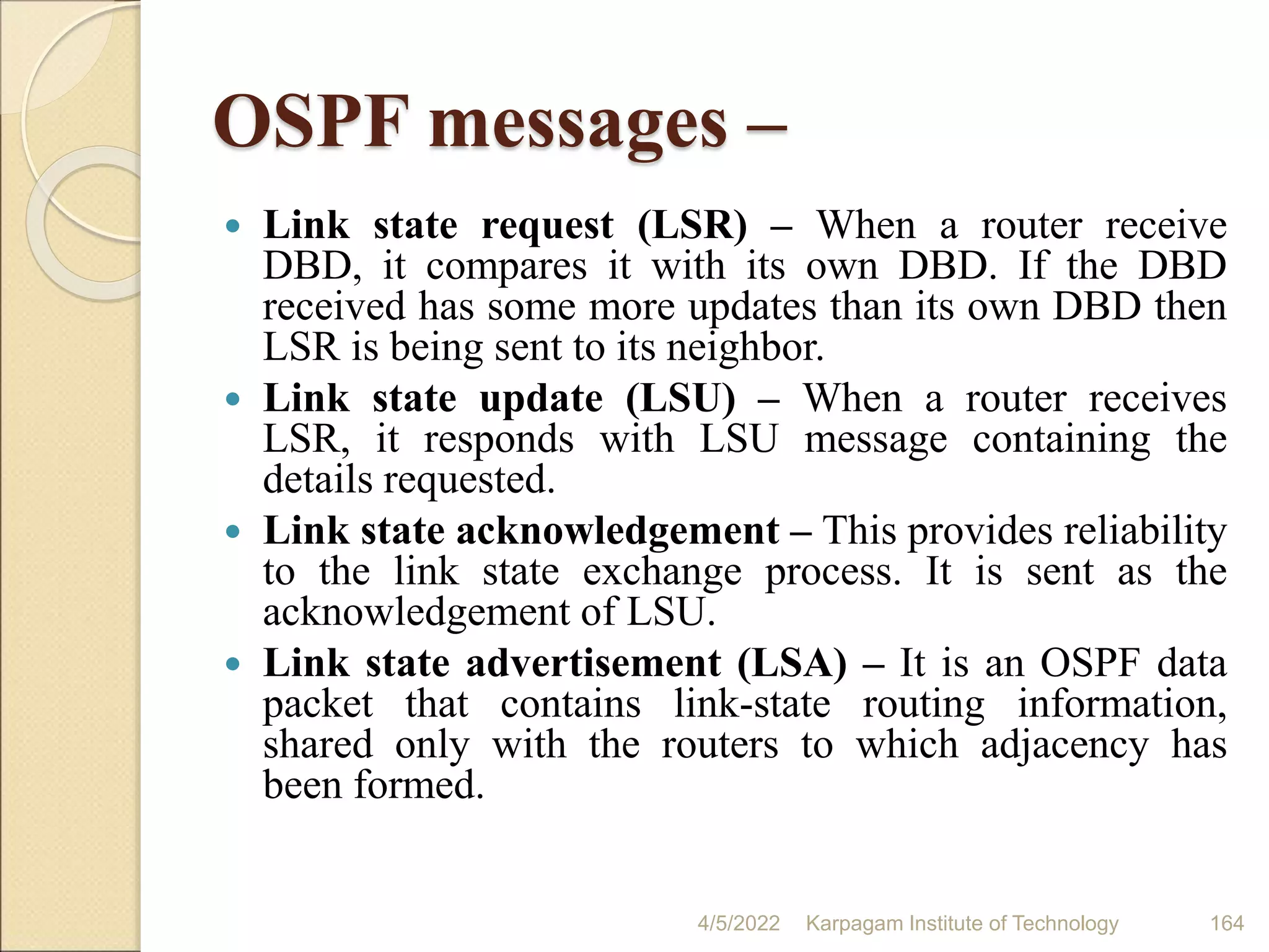 OSPF messages –
 Link state request (LSR) – When a router receive
DBD, it compares it with its own DBD. If the DBD
received has some more updates than its own DBD then
LSR is being sent to its neighbor.
 Link state update (LSU) – When a router receives
LSR, it responds with LSU message containing the
details requested.
 Link state acknowledgement – This provides reliability
to the link state exchange process. It is sent as the
acknowledgement of LSU.
 Link state advertisement (LSA) – It is an OSPF data
packet that contains link-state routing information,
shared only with the routers to which adjacency has
been formed.
4/5/2022 Karpagam Institute of Technology 164
 
