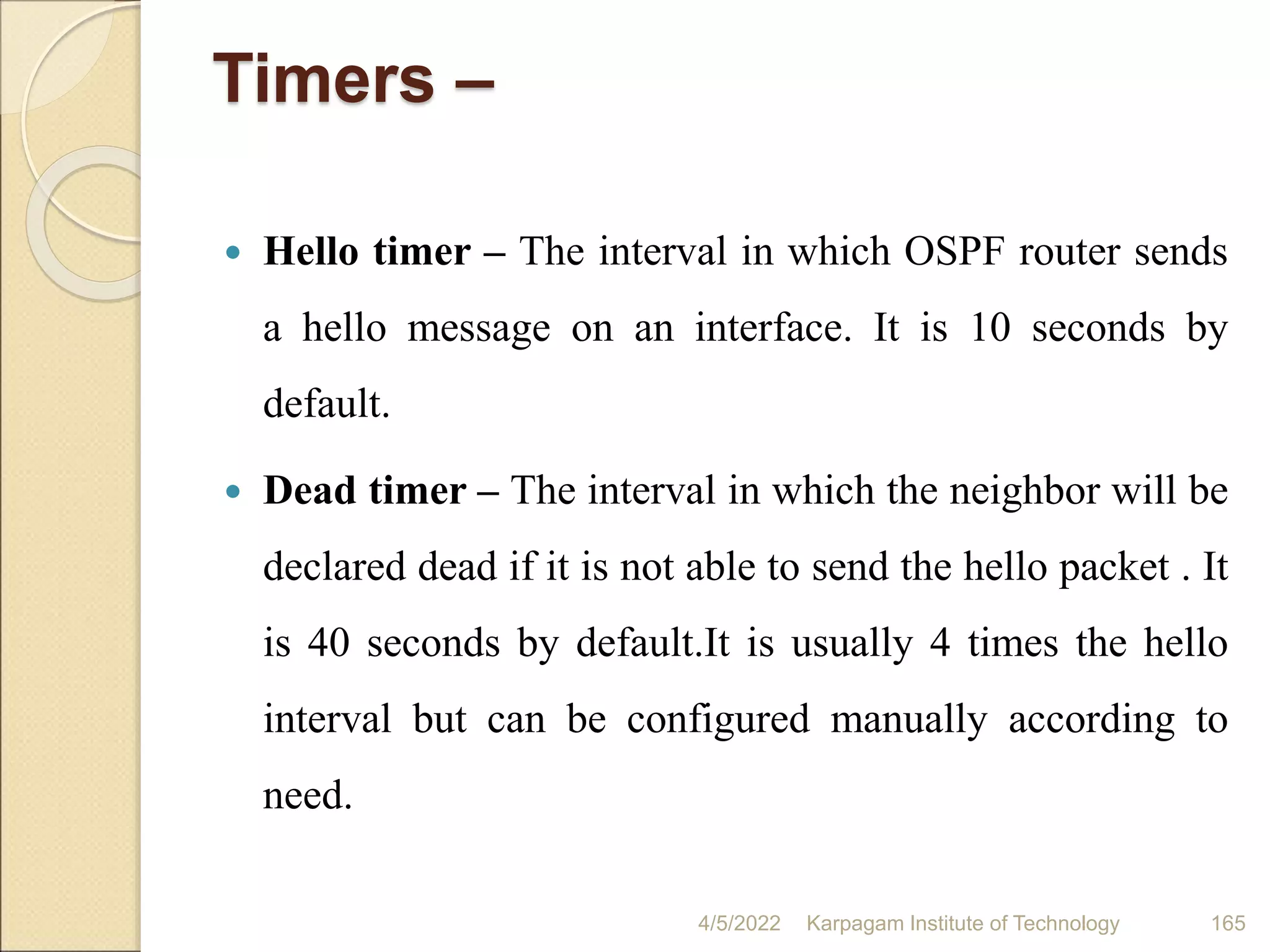 Timers –
 Hello timer – The interval in which OSPF router sends
a hello message on an interface. It is 10 seconds by
default.
 Dead timer – The interval in which the neighbor will be
declared dead if it is not able to send the hello packet . It
is 40 seconds by default.It is usually 4 times the hello
interval but can be configured manually according to
need.
4/5/2022 Karpagam Institute of Technology 165
 