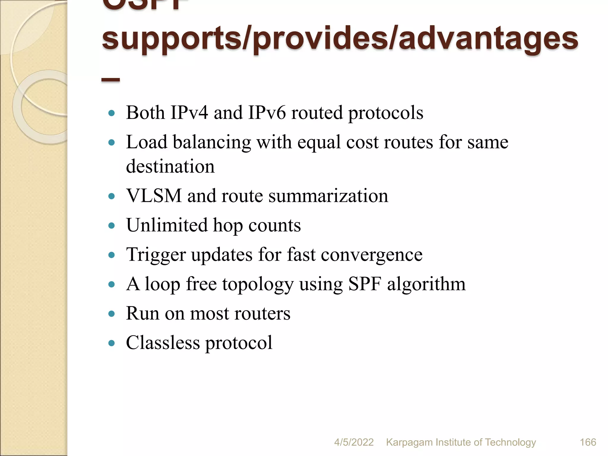 OSPF
supports/provides/advantages
–
 Both IPv4 and IPv6 routed protocols
 Load balancing with equal cost routes for same
destination
 VLSM and route summarization
 Unlimited hop counts
 Trigger updates for fast convergence
 A loop free topology using SPF algorithm
 Run on most routers
 Classless protocol
4/5/2022 Karpagam Institute of Technology 166
 